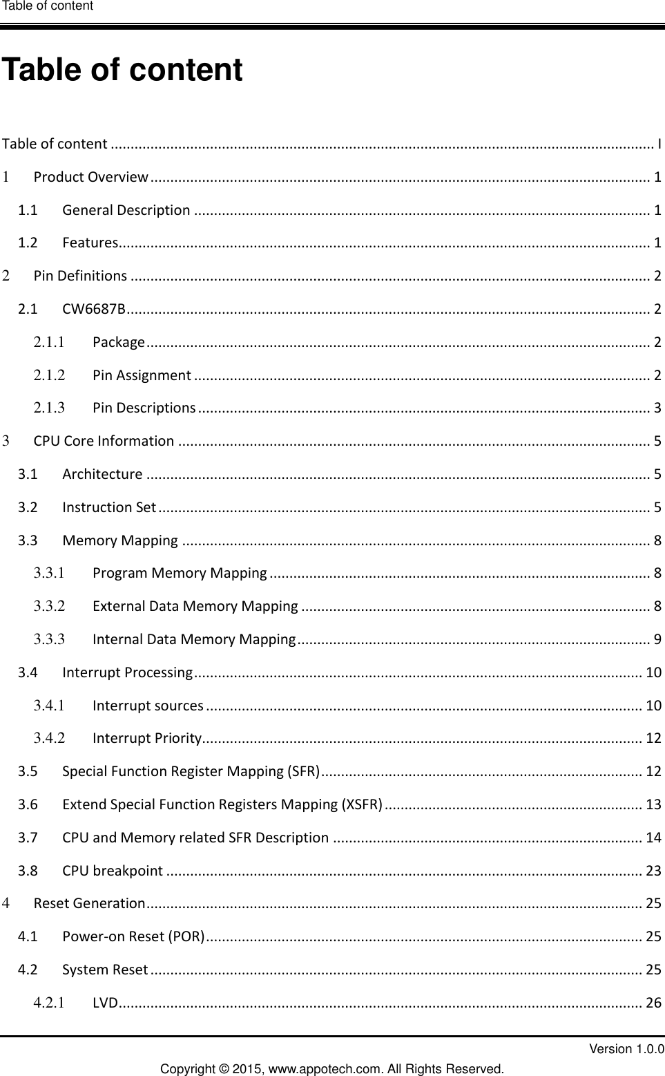 Table of content  I         Version 1.0.0 Copyright &copy; 2015, www.appotech.com. All Rights Reserved.   Table of content  Table of content ......................................................................................................................................... I 1 Product Overview .............................................................................................................................. 1 1.1 General Description ................................................................................................................... 1 1.2 Features ...................................................................................................................................... 1 2 Pin Definitions ................................................................................................................................... 2 2.1 CW6687B .................................................................................................................................... 2 2.1.1 Package ............................................................................................................................... 2 2.1.2 Pin Assignment ................................................................................................................... 2 2.1.3 Pin Descriptions .................................................................................................................. 3 3 CPU Core Information ....................................................................................................................... 5 3.1 Architecture ............................................................................................................................... 5 3.2 Instruction Set ............................................................................................................................ 5 3.3 Memory Mapping ...................................................................................................................... 8 3.3.1 Program Memory Mapping ................................................................................................ 8 3.3.2 External Data Memory Mapping ........................................................................................ 8 3.3.3 Internal Data Memory Mapping ......................................................................................... 9 3.4 Interrupt Processing ................................................................................................................. 10 3.4.1 Interrupt sources .............................................................................................................. 10 3.4.2 Interrupt Priority............................................................................................................... 12 3.5 Special Function Register Mapping (SFR) ................................................................................. 12 3.6 Extend Special Function Registers Mapping (XSFR) ................................................................. 13 3.7 CPU and Memory related SFR Description .............................................................................. 14 3.8 CPU breakpoint ........................................................................................................................ 23 4 Reset Generation ............................................................................................................................. 25 4.1 Power-on Reset (POR) .............................................................................................................. 25 4.2 System Reset ............................................................................................................................ 25 4.2.1 LVD .................................................................................................................................... 26 