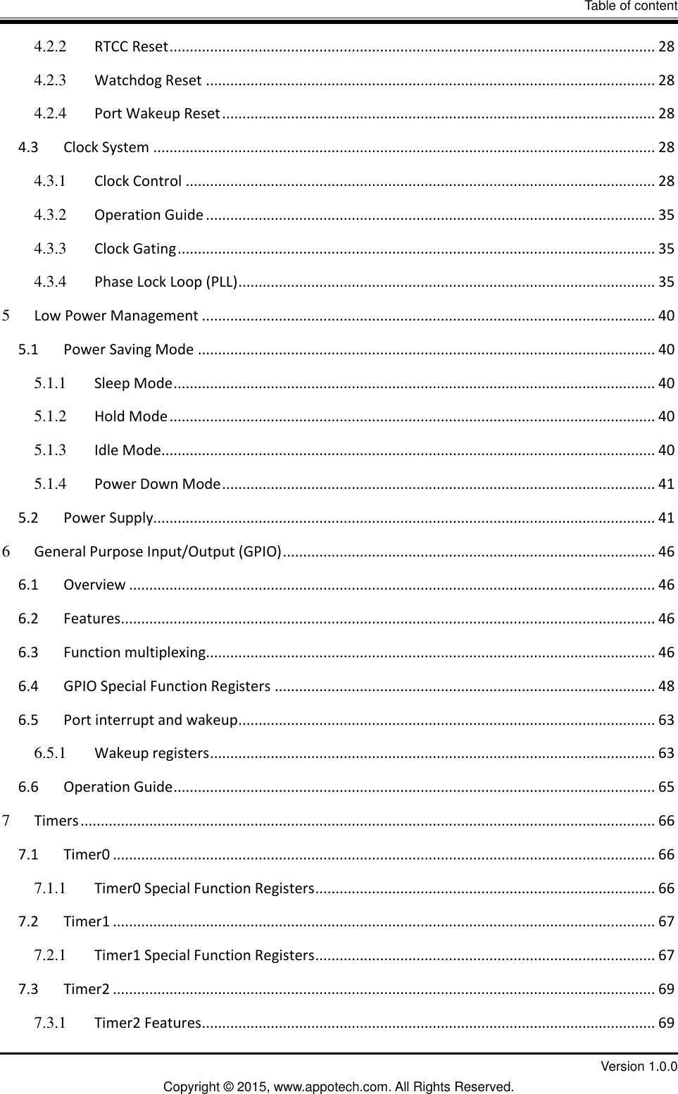 II                  Table of content         Version 1.0.0 Copyright &copy; 2015, www.appotech.com. All Rights Reserved.   4.2.2 RTCC Reset ........................................................................................................................ 28 4.2.3 Watchdog Reset ............................................................................................................... 28 4.2.4 Port Wakeup Reset ........................................................................................................... 28 4.3 Clock System ............................................................................................................................ 28 4.3.1 Clock Control .................................................................................................................... 28 4.3.2 Operation Guide ............................................................................................................... 35 4.3.3 Clock Gating ...................................................................................................................... 35 4.3.4 Phase Lock Loop (PLL) ....................................................................................................... 35 5 Low Power Management ................................................................................................................ 40 5.1 Power Saving Mode ................................................................................................................. 40 5.1.1 Sleep Mode ....................................................................................................................... 40 5.1.2 Hold Mode ........................................................................................................................ 40 5.1.3 Idle Mode .......................................................................................................................... 40 5.1.4 Power Down Mode ........................................................................................................... 41 5.2 Power Supply............................................................................................................................ 41 6 General Purpose Input/Output (GPIO) ............................................................................................ 46 6.1 Overview .................................................................................................................................. 46 6.2 Features .................................................................................................................................... 46 6.3 Function multiplexing ............................................................................................................... 46 6.4 GPIO Special Function Registers .............................................................................................. 48 6.5 Port interrupt and wakeup ....................................................................................................... 63 6.5.1 Wakeup registers .............................................................................................................. 63 6.6 Operation Guide ....................................................................................................................... 65 7 Timers .............................................................................................................................................. 66 7.1 Timer0 ...................................................................................................................................... 66 7.1.1 Timer0 Special Function Registers .................................................................................... 66 7.2 Timer1 ...................................................................................................................................... 67 7.2.1 Timer1 Special Function Registers .................................................................................... 67 7.3 Timer2 ...................................................................................................................................... 69 7.3.1 Timer2 Features ................................................................................................................ 69 