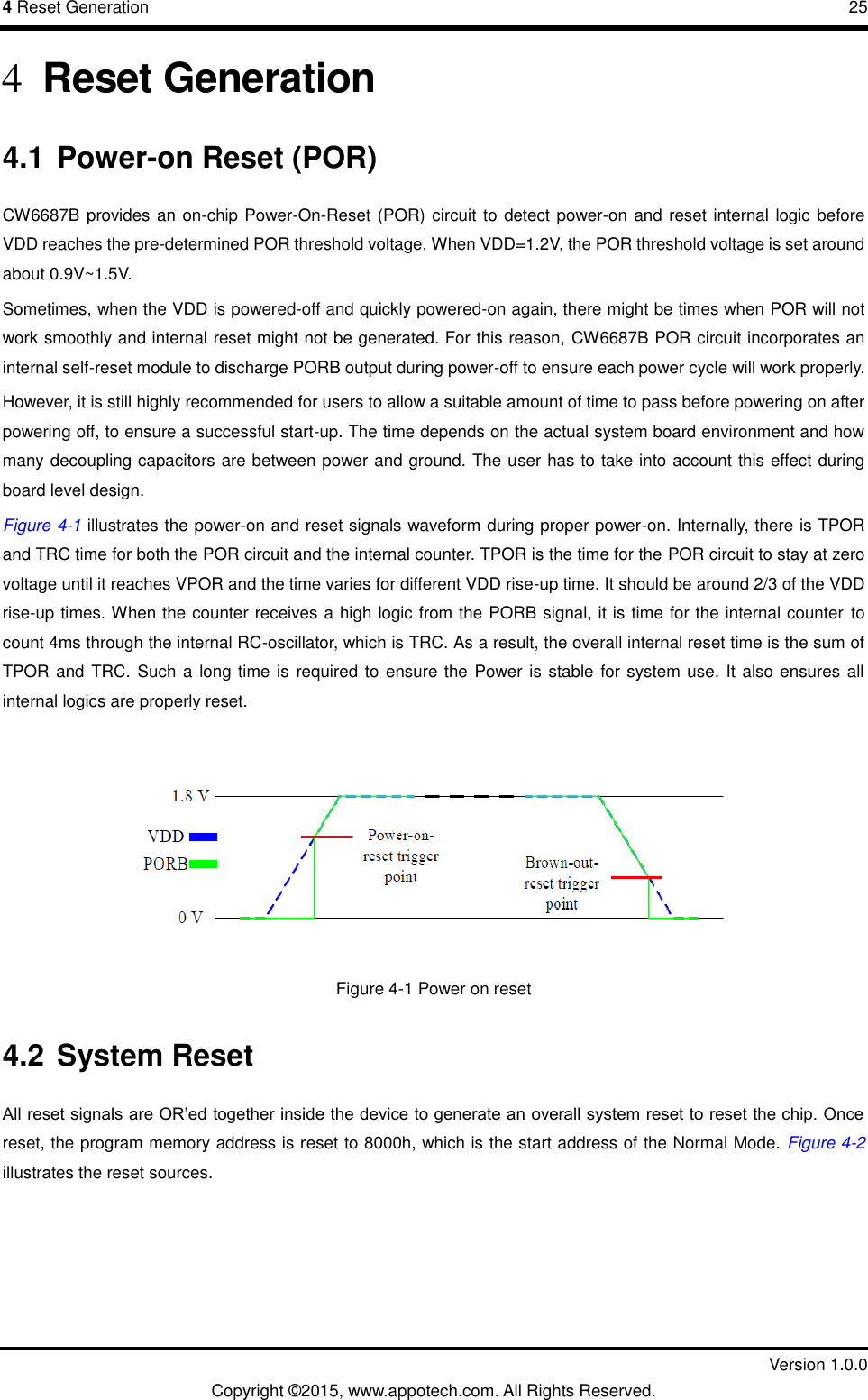 4 Reset Generation       25         Version 1.0.0 Copyright &copy;2015, www.appotech.com. All Rights Reserved. 4 Reset Generation 4.1 Power-on Reset (POR) CW6687B provides an on-chip Power-On-Reset (POR) circuit to detect power-on and reset internal logic before VDD reaches the pre-determined POR threshold voltage. When VDD=1.2V, the POR threshold voltage is set around about 0.9V~1.5V.   Sometimes, when the VDD is powered-off and quickly powered-on again, there might be times when POR will not work smoothly and internal reset might not be generated. For this reason, CW6687B POR circuit incorporates an internal self-reset module to discharge PORB output during power-off to ensure each power cycle will work properly. However, it is still highly recommended for users to allow a suitable amount of time to pass before powering on after powering off, to ensure a successful start-up. The time depends on the actual system board environment and how many decoupling capacitors are between power and ground. The user has to take into account this effect during board level design. Figure 4-1 illustrates the power-on and reset signals waveform during proper power-on. Internally, there is TPOR and TRC time for both the POR circuit and the internal counter. TPOR is the time for the POR circuit to stay at zero voltage until it reaches VPOR and the time varies for different VDD rise-up time. It should be around 2/3 of the VDD rise-up times. When the counter receives a high logic from the PORB signal, it is time for the internal counter to count 4ms through the internal RC-oscillator, which is TRC. As a result, the overall internal reset time is the sum of TPOR and  TRC. Such a  long time is  required to ensure the Power is stable for system use. It also ensures all internal logics are properly reset.    Figure 4-1 Power on reset 4.2 System Reset All reset signals are OR‟ed together inside the device to generate an overall system reset to reset the chip. Once reset, the program memory address is reset to 8000h, which is the start address of the Normal Mode. Figure 4-2X illustrates the reset sources. 
