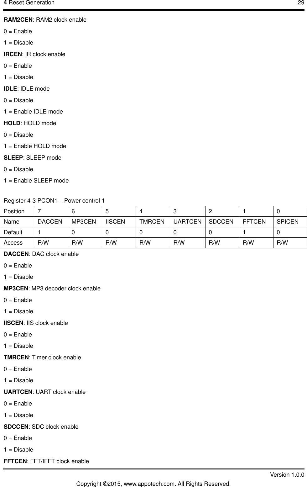 4 Reset Generation       29         Version 1.0.0 Copyright &copy;2015, www.appotech.com. All Rights Reserved. RAM2CEN: RAM2 clock enable 0 = Enable 1 = Disable IRCEN: IR clock enable 0 = Enable 1 = Disable IDLE: IDLE mode 0 = Disable 1 = Enable IDLE mode HOLD: HOLD mode 0 = Disable 1 = Enable HOLD mode SLEEP: SLEEP mode 0 = Disable 1 = Enable SLEEP mode Register 4-3 PCON1 &ndash; Power control 1 Position  7  6  5  4  3  2  1  0 Name  DACCEN  MP3CEN  IISCEN  TMRCEN  UARTCEN  SDCCEN  FFTCEN  SPICEN Default  1  0  0  0  0  0  1  0 Access  R/W  R/W  R/W  R/W  R/W  R/W  R/W  R/W DACCEN: DAC clock enable 0 = Enable 1 = Disable MP3CEN: MP3 decoder clock enable 0 = Enable 1 = Disable IISCEN: IIS clock enable 0 = Enable 1 = Disable TMRCEN: Timer clock enable 0 = Enable 1 = Disable UARTCEN: UART clock enable 0 = Enable 1 = Disable SDCCEN: SDC clock enable 0 = Enable 1 = Disable FFTCEN: FFT/IFFT clock enable 
