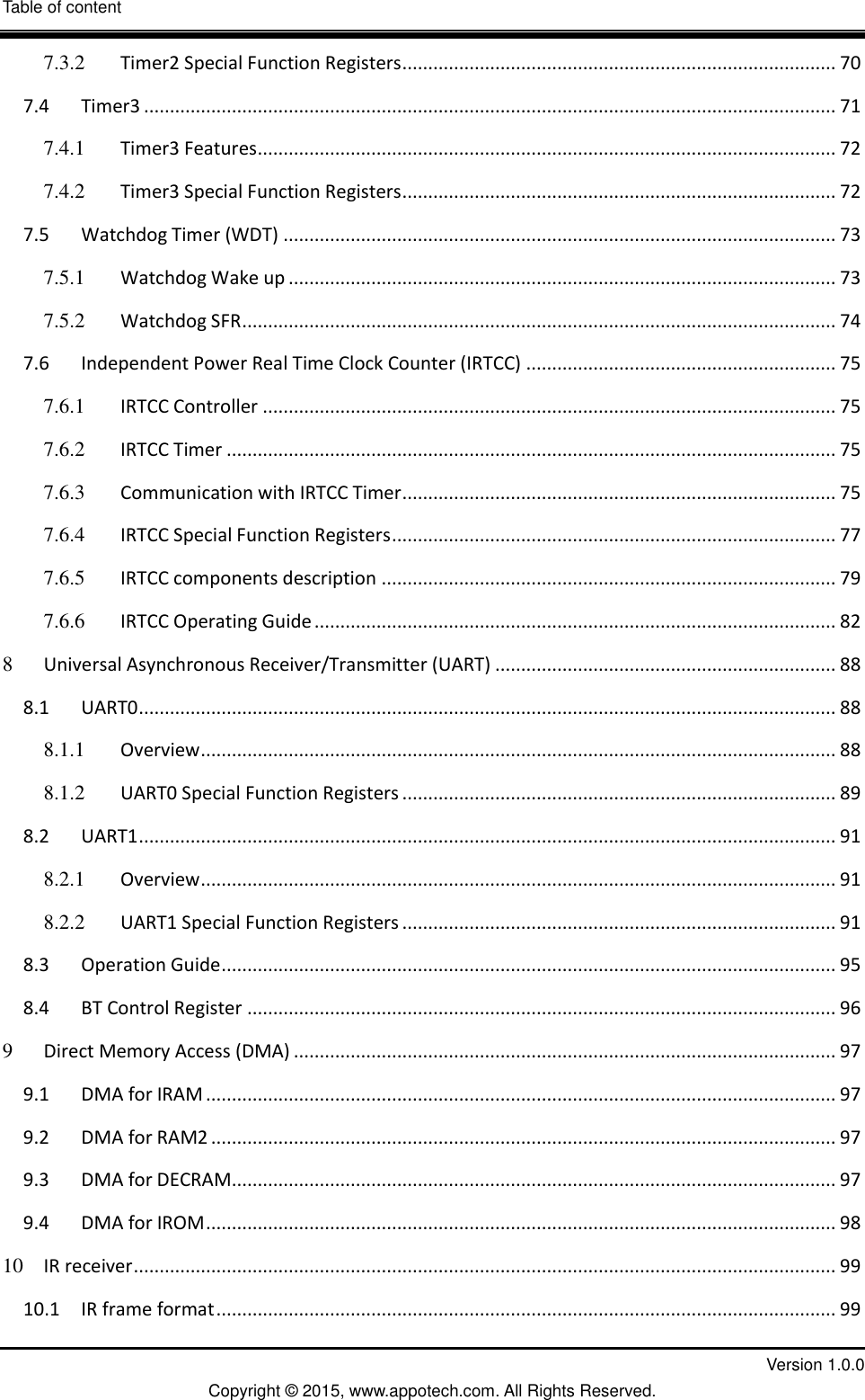 Table of content  III         Version 1.0.0 Copyright &copy; 2015, www.appotech.com. All Rights Reserved.   7.3.2 Timer2 Special Function Registers .................................................................................... 70 7.4 Timer3 ...................................................................................................................................... 71 7.4.1 Timer3 Features ................................................................................................................ 72 7.4.2 Timer3 Special Function Registers .................................................................................... 72 7.5 Watchdog Timer (WDT) ........................................................................................................... 73 7.5.1 Watchdog Wake up .......................................................................................................... 73 7.5.2 Watchdog SFR ................................................................................................................... 74 7.6 Independent Power Real Time Clock Counter (IRTCC) ............................................................ 75 7.6.1 IRTCC Controller ............................................................................................................... 75 7.6.2 IRTCC Timer ...................................................................................................................... 75 7.6.3 Communication with IRTCC Timer .................................................................................... 75 7.6.4 IRTCC Special Function Registers ...................................................................................... 77 7.6.5 IRTCC components description ........................................................................................ 79 7.6.6 IRTCC Operating Guide ..................................................................................................... 82 8 Universal Asynchronous Receiver/Transmitter (UART) .................................................................. 88 8.1 UART0 ....................................................................................................................................... 88 8.1.1 Overview ........................................................................................................................... 88 8.1.2 UART0 Special Function Registers .................................................................................... 89 8.2 UART1 ....................................................................................................................................... 91 8.2.1 Overview ........................................................................................................................... 91 8.2.2 UART1 Special Function Registers .................................................................................... 91 8.3 Operation Guide ....................................................................................................................... 95 8.4 BT Control Register .................................................................................................................. 96 9 Direct Memory Access (DMA) ......................................................................................................... 97 9.1 DMA for IRAM .......................................................................................................................... 97 9.2 DMA for RAM2 ......................................................................................................................... 97 9.3 DMA for DECRAM ..................................................................................................................... 97 9.4 DMA for IROM .......................................................................................................................... 98 10 IR receiver ........................................................................................................................................ 99 10.1 IR frame format ........................................................................................................................ 99 