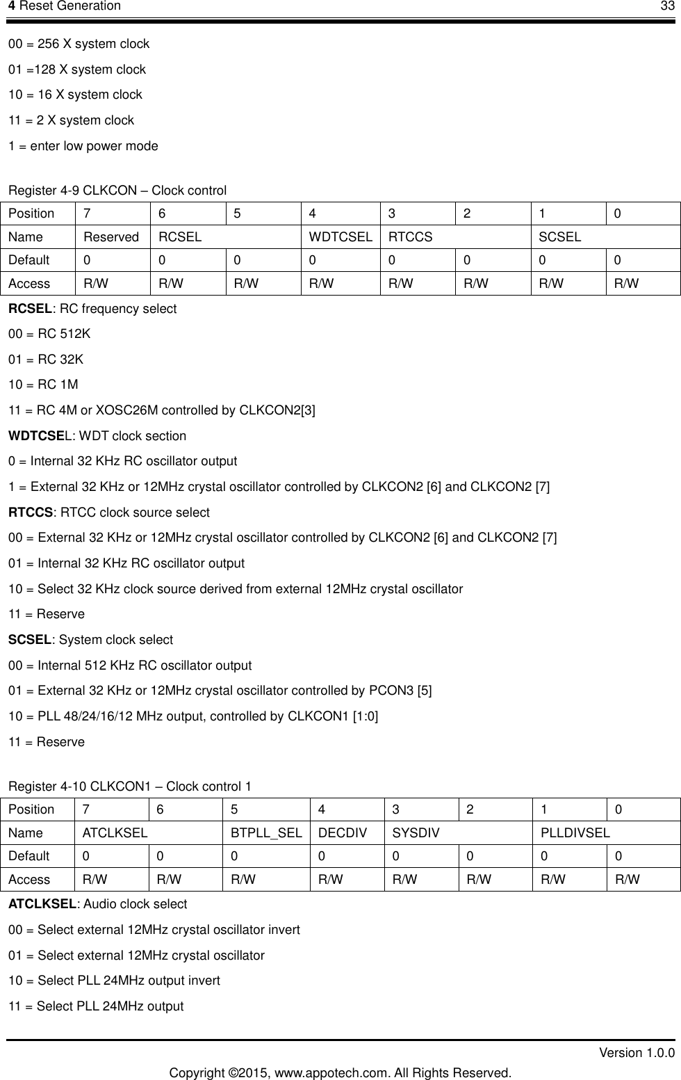 4 Reset Generation       33         Version 1.0.0 Copyright &copy;2015, www.appotech.com. All Rights Reserved. 00 = 256 X system clock 01 =128 X system clock 10 = 16 X system clock 11 = 2 X system clock 1 = enter low power mode Register 4-9 CLKCON &ndash; Clock control Position  7  6  5  4  3  2  1  0 Name  Reserved  RCSEL  WDTCSEL  RTCCS  SCSEL Default  0  0  0  0  0  0  0  0 Access  R/W  R/W  R/W  R/W  R/W  R/W  R/W  R/W RCSEL: RC frequency select 00 = RC 512K 01 = RC 32K 10 = RC 1M 11 = RC 4M or XOSC26M controlled by CLKCON2[3] WDTCSEL: WDT clock section 0 = Internal 32 KHz RC oscillator output 1 = External 32 KHz or 12MHz crystal oscillator controlled by CLKCON2 [6] and CLKCON2 [7] RTCCS: RTCC clock source select 00 = External 32 KHz or 12MHz crystal oscillator controlled by CLKCON2 [6] and CLKCON2 [7] 01 = Internal 32 KHz RC oscillator output 10 = Select 32 KHz clock source derived from external 12MHz crystal oscillator 11 = Reserve SCSEL: System clock select 00 = Internal 512 KHz RC oscillator output 01 = External 32 KHz or 12MHz crystal oscillator controlled by PCON3 [5] 10 = PLL 48/24/16/12 MHz output, controlled by CLKCON1 [1:0] 11 = Reserve Register 4-10 CLKCON1 &ndash; Clock control 1 Position  7  6  5  4  3  2  1  0 Name  ATCLKSEL  BTPLL_SEL  DECDIV  SYSDIV  PLLDIVSEL Default  0  0  0  0  0  0  0  0 Access  R/W  R/W  R/W  R/W  R/W  R/W  R/W  R/W ATCLKSEL: Audio clock select 00 = Select external 12MHz crystal oscillator invert 01 = Select external 12MHz crystal oscillator 10 = Select PLL 24MHz output invert 11 = Select PLL 24MHz output 