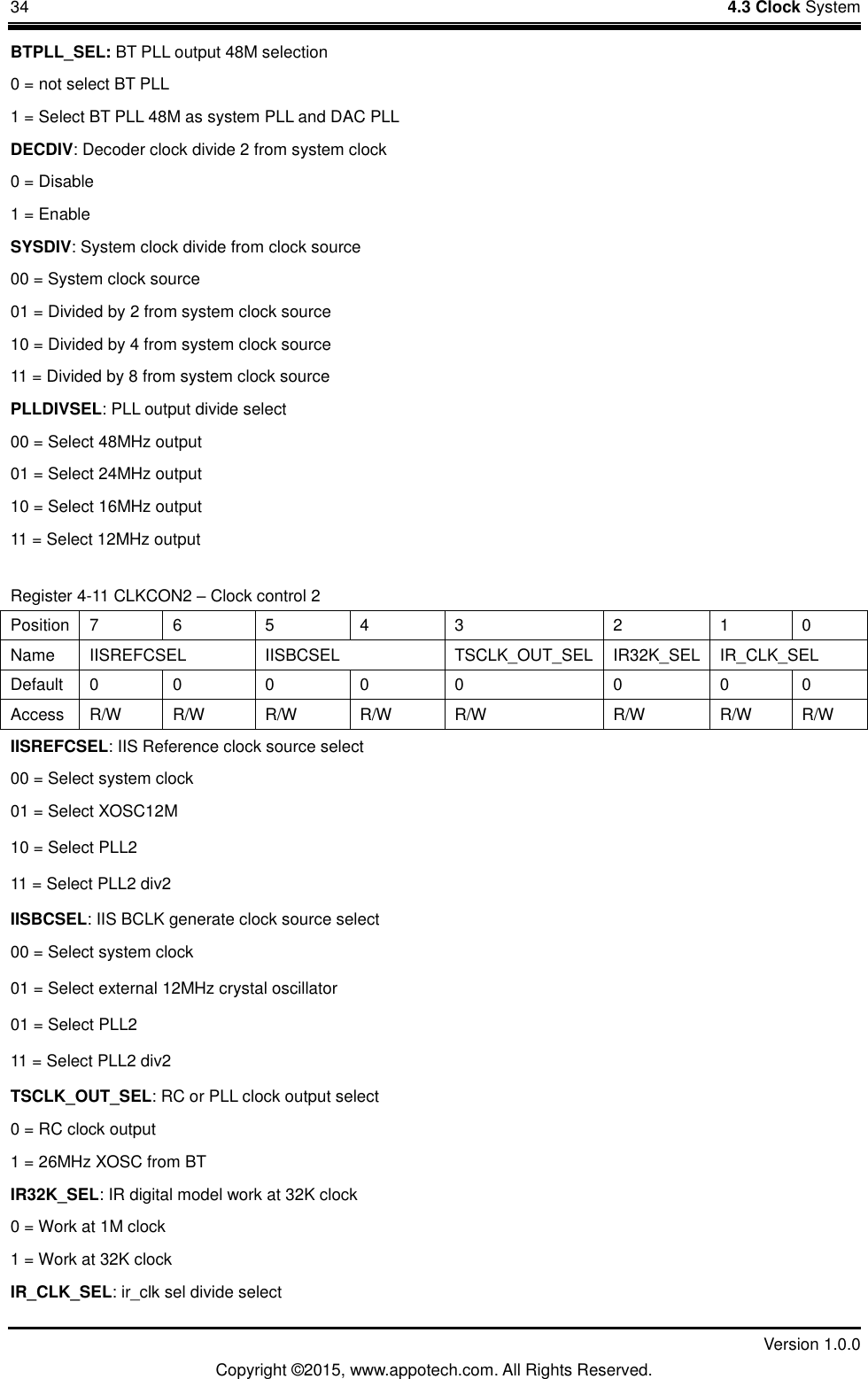 34    4.3 Clock System         Version 1.0.0 Copyright &copy;2015, www.appotech.com. All Rights Reserved.   BTPLL_SEL: BT PLL output 48M selection 0 = not select BT PLL 1 = Select BT PLL 48M as system PLL and DAC PLL DECDIV: Decoder clock divide 2 from system clock 0 = Disable 1 = Enable SYSDIV: System clock divide from clock source 00 = System clock source 01 = Divided by 2 from system clock source 10 = Divided by 4 from system clock source 11 = Divided by 8 from system clock source PLLDIVSEL: PLL output divide select 00 = Select 48MHz output 01 = Select 24MHz output 10 = Select 16MHz output 11 = Select 12MHz output Register 4-11 CLKCON2 &ndash; Clock control 2 Position  7  6  5  4  3  2  1  0 Name  IISREFCSEL  IISBCSEL  TSCLK_OUT_SEL  IR32K_SEL  IR_CLK_SEL Default  0  0  0  0  0  0  0  0 Access  R/W  R/W  R/W  R/W  R/W  R/W  R/W  R/W IISREFCSEL: IIS Reference clock source select 00 = Select system clock 01 = Select XOSC12M 10 = Select PLL2 11 = Select PLL2 div2 IISBCSEL: IIS BCLK generate clock source select 00 = Select system clock 01 = Select external 12MHz crystal oscillator 01 = Select PLL2   11 = Select PLL2 div2 TSCLK_OUT_SEL: RC or PLL clock output select 0 = RC clock output 1 = 26MHz XOSC from BT IR32K_SEL: IR digital model work at 32K clock 0 = Work at 1M clock 1 = Work at 32K clock IR_CLK_SEL: ir_clk sel divide select 