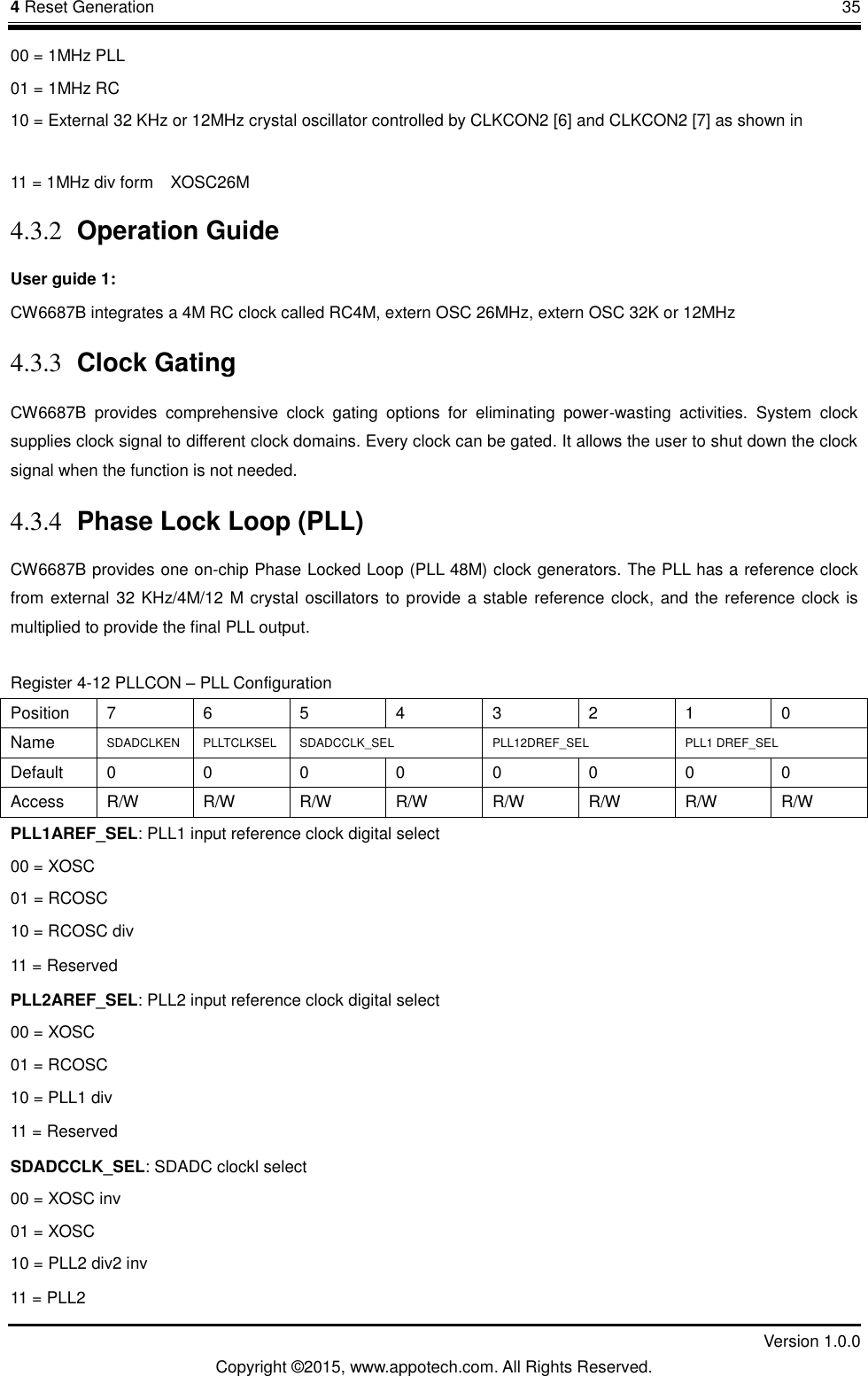 4 Reset Generation       35         Version 1.0.0 Copyright &copy;2015, www.appotech.com. All Rights Reserved. 00 = 1MHz PLL 01 = 1MHz RC 10 = External 32 KHz or 12MHz crystal oscillator controlled by CLKCON2 [6] and CLKCON2 [7] as shown in X 11 = 1MHz div form    XOSC26M 4.3.2 Operation Guide User guide 1: CW6687B integrates a 4M RC clock called RC4M, extern OSC 26MHz, extern OSC 32K or 12MHz   4.3.3 Clock Gating CW6687B  provides  comprehensive  clock  gating  options  for  eliminating  power-wasting  activities.  System  clock supplies clock signal to different clock domains. Every clock can be gated. It allows the user to shut down the clock signal when the function is not needed. 4.3.4 Phase Lock Loop (PLL) CW6687B provides one on-chip Phase Locked Loop (PLL 48M) clock generators. The PLL has a reference clock from external 32 KHz/4M/12 M crystal oscillators to provide a stable reference clock, and the reference clock is multiplied to provide the final PLL output.   Register 4-12 PLLCON &ndash; PLL Configuration Position  7  6  5  4  3  2  1  0 Name  SDADCLKEN  PLLTCLKSEL  SDADCCLK_SEL PLL12DREF_SEL  PLL1 DREF_SEL Default  0  0  0  0  0  0  0  0 Access  R/W  R/W  R/W  R/W  R/W  R/W  R/W  R/W PLL1AREF_SEL: PLL1 input reference clock digital select 00 = XOSC 01 = RCOSC 10 = RCOSC div 11 = Reserved PLL2AREF_SEL: PLL2 input reference clock digital select 00 = XOSC 01 = RCOSC 10 = PLL1 div 11 = Reserved SDADCCLK_SEL: SDADC clockl select 00 = XOSC inv 01 = XOSC 10 = PLL2 div2 inv 11 = PLL2 