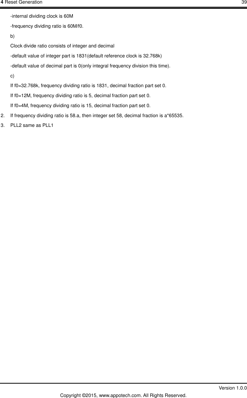 4 Reset Generation       39         Version 1.0.0 Copyright &copy;2015, www.appotech.com. All Rights Reserved. -internal dividing clock is 60M -frequency dividing ratio is 60M/f0. b) Clock divide ratio consists of integer and decimal -default value of integer part is 1831(default reference clock is 32.768k) -default value of decimal part is 0(only integral frequency division this time). c) If f0=32.768k, frequency dividing ratio is 1831, decimal fraction part set 0. If f0=12M, frequency dividing ratio is 5, decimal fraction part set 0. If f0=4M, frequency dividing ratio is 15, decimal fraction part set 0. 2. If frequency dividing ratio is 58.a, then integer set 58, decimal fraction is a*65535. 3.  PLL2 same as PLL1    