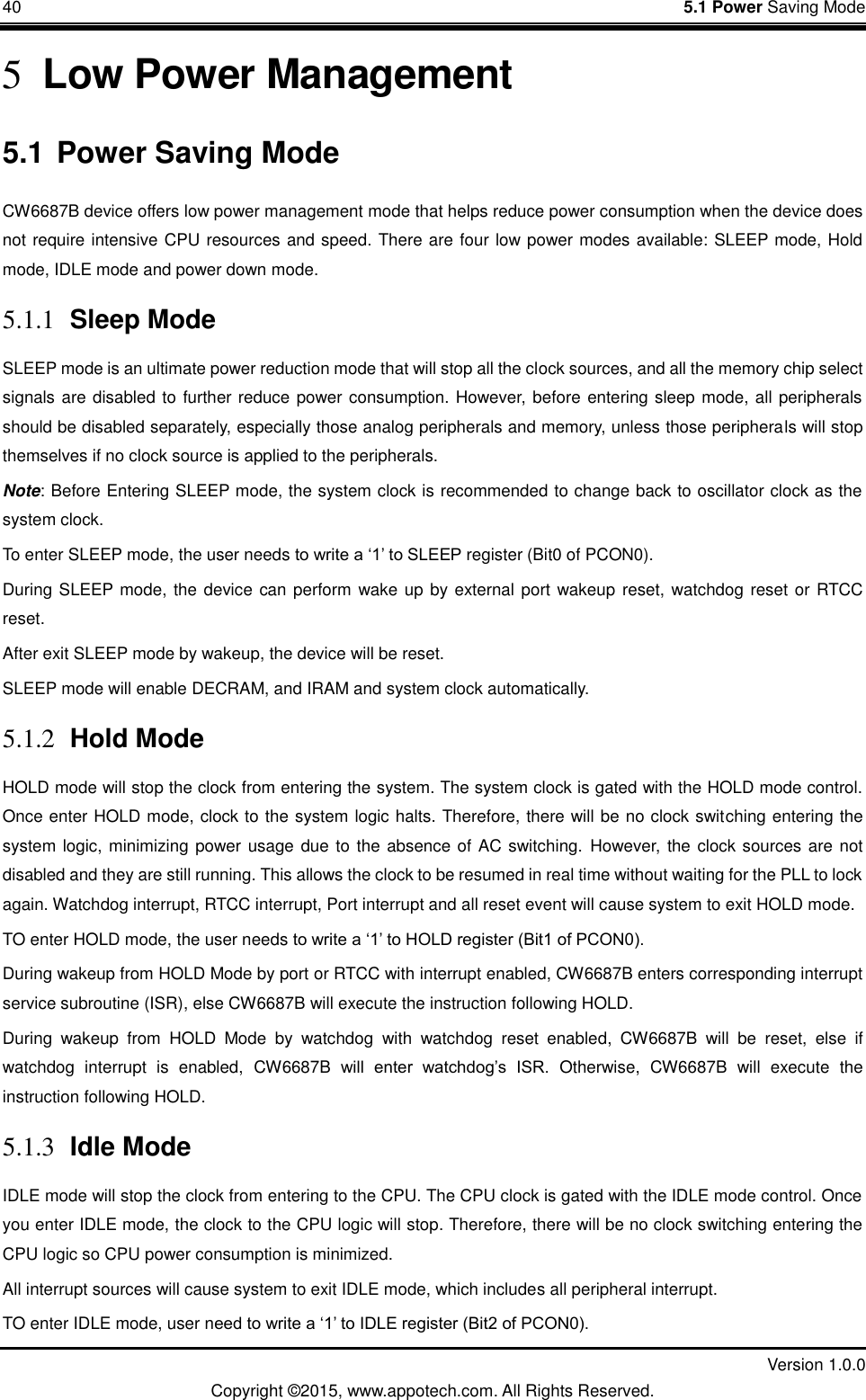 40    5.1 Power Saving Mode         Version 1.0.0 Copyright &copy;2015, www.appotech.com. All Rights Reserved.   5 Low Power Management 5.1 Power Saving Mode CW6687B device offers low power management mode that helps reduce power consumption when the device does not require intensive CPU resources and speed. There are four low power modes available: SLEEP mode, Hold mode, IDLE mode and power down mode. 5.1.1 Sleep Mode SLEEP mode is an ultimate power reduction mode that will stop all the clock sources, and all the memory chip select signals are disabled to further reduce power consumption. However, before entering sleep mode, all peripherals should be disabled separately, especially those analog peripherals and memory, unless those peripherals will stop themselves if no clock source is applied to the peripherals. Note: Before Entering SLEEP mode, the system clock is recommended to change back to oscillator clock as the system clock. To enter SLEEP mode, the user needs to write a &bdquo;1‟ to SLEEP register (Bit0 of PCON0).   During SLEEP mode, the device can perform wake up by external port wakeup reset, watchdog reset or RTCC reset. After exit SLEEP mode by wakeup, the device will be reset. SLEEP mode will enable DECRAM, and IRAM and system clock automatically. 5.1.2 Hold Mode HOLD mode will stop the clock from entering the system. The system clock is gated with the HOLD mode control. Once enter HOLD mode, clock to the system logic halts. Therefore, there will be no clock switching entering the system logic, minimizing power usage due to the absence of AC switching.  However,  the clock sources are not disabled and they are still running. This allows the clock to be resumed in real time without waiting for the PLL to lock again. Watchdog interrupt, RTCC interrupt, Port interrupt and all reset event will cause system to exit HOLD mode. TO enter HOLD mode, the user needs to write a &bdquo;1‟ to HOLD register (Bit1 of PCON0). During wakeup from HOLD Mode by port or RTCC with interrupt enabled, CW6687B enters corresponding interrupt service subroutine (ISR), else CW6687B will execute the instruction following HOLD. During  wakeup  from  HOLD  Mode  by  watchdog  with  watchdog  reset  enabled,  CW6687B  will  be  reset,  else  if watchdog  interrupt  is  enabled,  CW6687B  will  enter  watchdog‟s  ISR.  Otherwise,  CW6687B  will  execute  the instruction following HOLD. 5.1.3 Idle Mode IDLE mode will stop the clock from entering to the CPU. The CPU clock is gated with the IDLE mode control. Once you enter IDLE mode, the clock to the CPU logic will stop. Therefore, there will be no clock switching entering the CPU logic so CPU power consumption is minimized. All interrupt sources will cause system to exit IDLE mode, which includes all peripheral interrupt. TO enter IDLE mode, user need to write a &bdquo;1‟ to IDLE register (Bit2 of PCON0). 