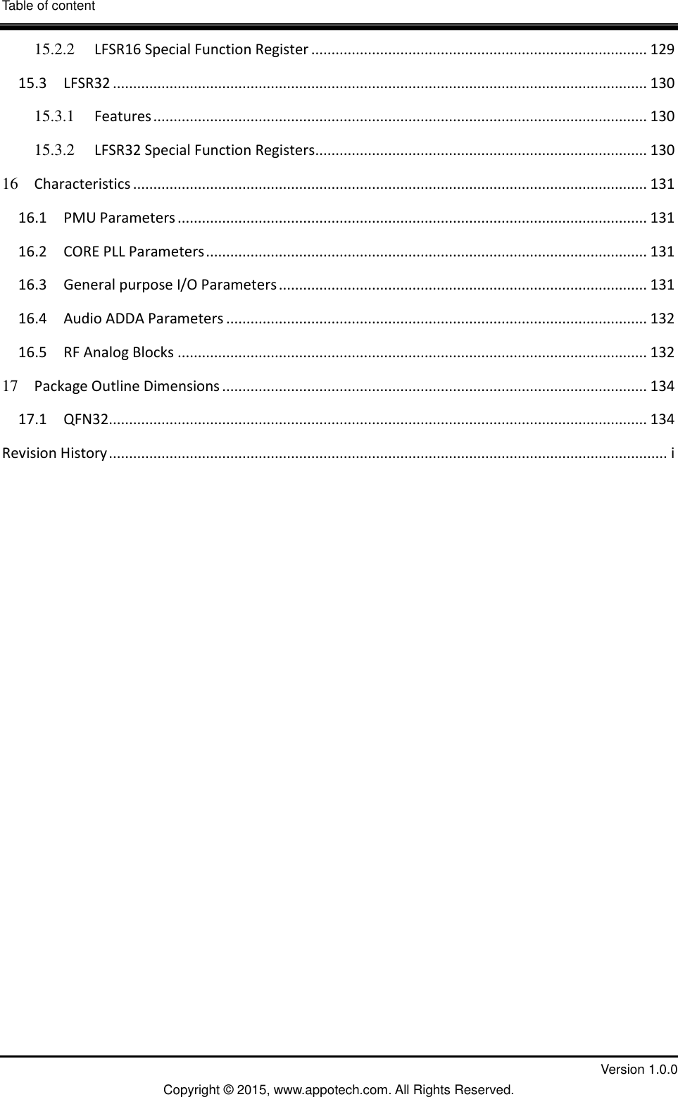 Table of content  V         Version 1.0.0 Copyright &copy; 2015, www.appotech.com. All Rights Reserved.   15.2.2 LFSR16 Special Function Register ................................................................................... 129 15.3 LFSR32 .................................................................................................................................... 130 15.3.1 Features .......................................................................................................................... 130 15.3.2 LFSR32 Special Function Registers .................................................................................. 130 16 Characteristics ............................................................................................................................... 131 16.1 PMU Parameters .................................................................................................................... 131 16.2 CORE PLL Parameters ............................................................................................................. 131 16.3 General purpose I/O Parameters ........................................................................................... 131 16.4 Audio ADDA Parameters ........................................................................................................ 132 16.5 RF Analog Blocks .................................................................................................................... 132 17 Package Outline Dimensions ......................................................................................................... 134 17.1 QFN32..................................................................................................................................... 134 Revision History .......................................................................................................................................... i    