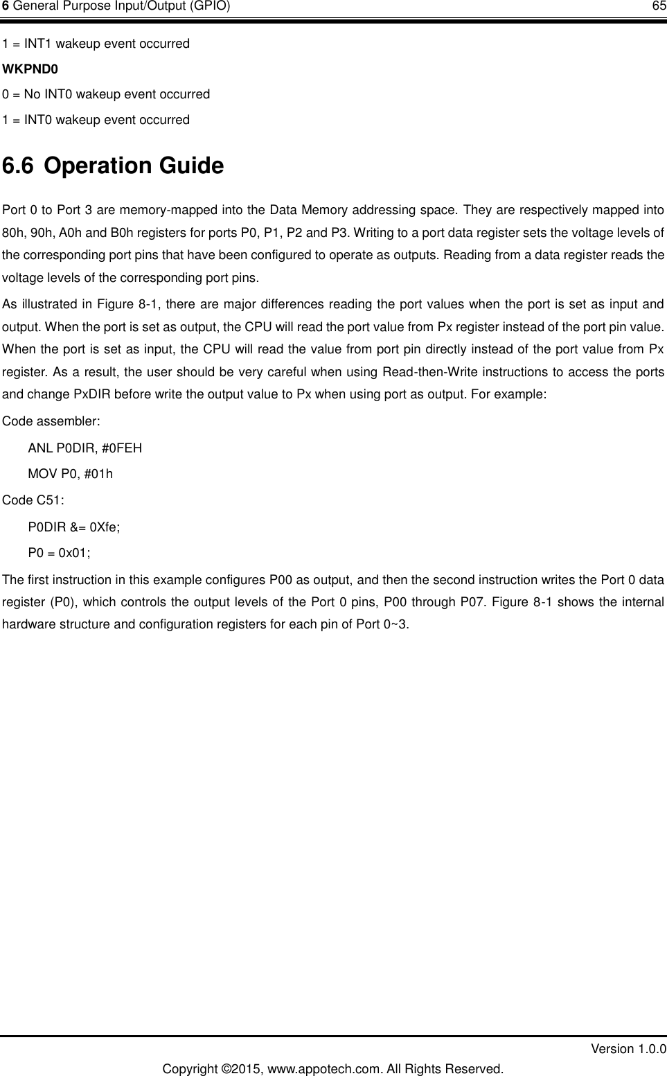 6 General Purpose Input/Output (GPIO)       65         Version 1.0.0 Copyright &copy;2015, www.appotech.com. All Rights Reserved. 1 = INT1 wakeup event occurred WKPND0 0 = No INT0 wakeup event occurred 1 = INT0 wakeup event occurred 6.6 Operation Guide Port 0 to Port 3 are memory-mapped into the Data Memory addressing space. They are respectively mapped into 80h, 90h, A0h and B0h registers for ports P0, P1, P2 and P3. Writing to a port data register sets the voltage levels of the corresponding port pins that have been configured to operate as outputs. Reading from a data register reads the voltage levels of the corresponding port pins. As illustrated in Figure 8-1, there are major differences reading the port values when the port is set as input and output. When the port is set as output, the CPU will read the port value from Px register instead of the port pin value. When the port is set as input, the CPU will read the value from port pin directly instead of the port value from Px register. As a result, the user should be very careful when using Read-then-Write instructions to access the ports and change PxDIR before write the output value to Px when using port as output. For example: Code assembler: ANL P0DIR, #0FEH MOV P0, #01h Code C51: P0DIR &amp;= 0Xfe; P0 = 0x01; The first instruction in this example configures P00 as output, and then the second instruction writes the Port 0 data register (P0), which controls the output levels of the Port 0 pins, P00 through P07. Figure 8-1 shows the internal hardware structure and configuration registers for each pin of Port 0~3.    