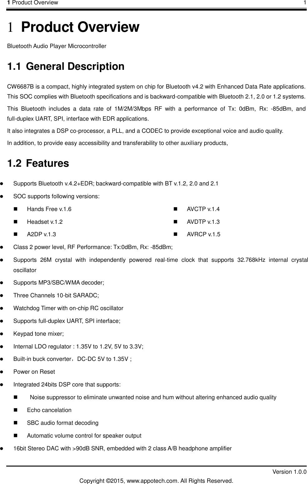1 Product Overview       1         Version 1.0.0 Copyright &copy;2015, www.appotech.com. All Rights Reserved. 1 Product Overview Bluetooth Audio Player Microcontroller 1.1 General Description           CW6687B is a compact, highly integrated system on chip for Bluetooth v4.2 with Enhanced Data Rate applications. This SOC complies with Bluetooth specifications and is backward-compatible with Bluetooth 2.1, 2.0 or 1.2 systems.This  Bluetooth  includes  a  data  rate  of  1M/2M/3Mbps  RF  with  a  performance  of  Tx:  0dBm, Rx: -85dBm,  andfull-duplex UART, SPI, interface with EDR applications.It also integrates a DSP co-processor, a PLL, and a CODEC to provide exceptional voice and audio quality.In addition, to provide easy accessibility and transferability to other auxiliary products,  1.2 Features  Supports Bluetooth v.4.2+EDR; backward-compatible with BT v.1.2, 2.0 and 2.1  SOC supports following versions:   Hands Free v.1.6   Headset v.1.2   A2DP v.1.3   AVCTP v.1.4   AVDTP v.1.3   AVRCP v.1.5  Class 2 power level, RF Performance: Tx:0dBm, Rx: -85dBm;    Supports  26M  crystal  with  independently  powered  real-time  clock  that  supports  32.768kHz  internal  crystal oscillator    Supports MP3/SBC/WMA decoder;    Three Channels 10-bit SARADC;    Watchdog Timer with on-chip RC oscillator  Supports full-duplex UART, SPI interface;  Keypad tone mixer;  Internal LDO regulator : 1.35V to 1.2V, 5V to 3.3V;  Built-in buck converter，DC-DC 5V to 1.35V ;  Power on Reset  Integrated 24bits DSP core that supports:     Noise suppressor to eliminate unwanted noise and hum without altering enhanced audio quality   Echo cancelation   SBC audio format decoding   Automatic volume control for speaker output  16bit Stereo DAC with >90dB SNR, embedded with 2 class A/B headphone amplifier 