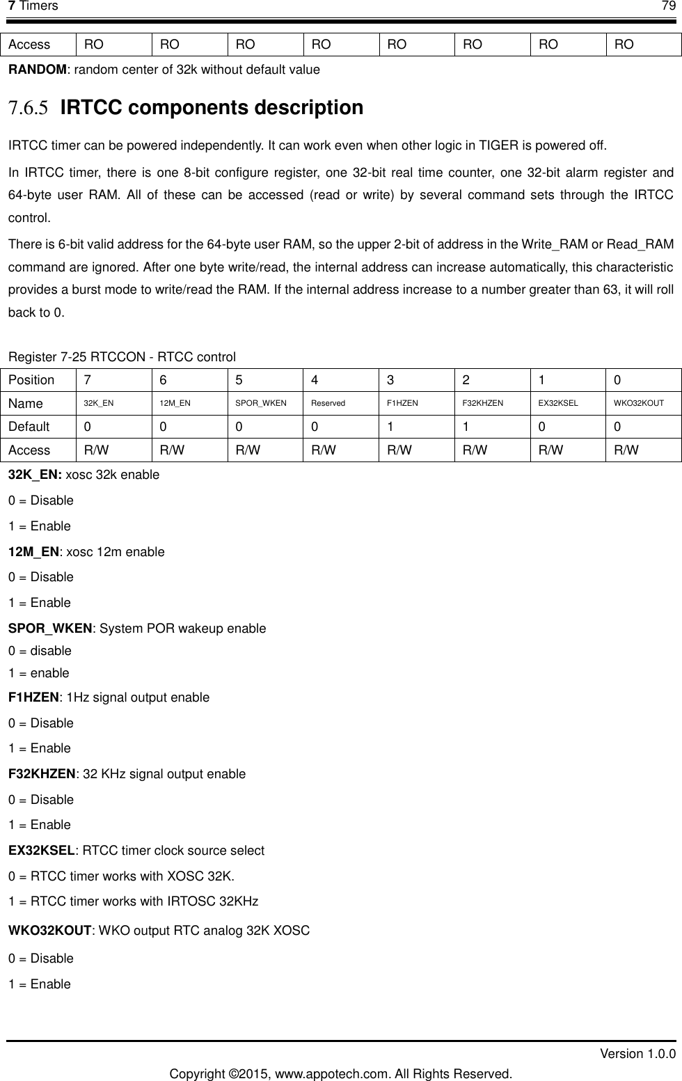 7 Timers       79         Version 1.0.0 Copyright &copy;2015, www.appotech.com. All Rights Reserved. Access  RO RO RO RO RO RO RO RO RANDOM: random center of 32k without default value   7.6.5 IRTCC components description IRTCC timer can be powered independently. It can work even when other logic in TIGER is powered off. In IRTCC timer, there is one 8-bit  configure register, one 32-bit real time counter, one 32-bit alarm register and 64-byte  user  RAM. All  of  these  can  be  accessed  (read  or  write)  by  several  command sets  through  the  IRTCC control. There is 6-bit valid address for the 64-byte user RAM, so the upper 2-bit of address in the Write_RAM or Read_RAM command are ignored. After one byte write/read, the internal address can increase automatically, this characteristic provides a burst mode to write/read the RAM. If the internal address increase to a number greater than 63, it will roll back to 0. Register 7-25 RTCCON - RTCC control Position  7  6  5  4  3  2  1  0 Name  32K_EN  12M_EN  SPOR_WKEN  Reserved  F1HZEN  F32KHZEN  EX32KSEL  WKO32KOUT Default  0  0  0  0  1  1  0  0 Access  R/W  R/W  R/W  R/W  R/W  R/W  R/W  R/W 32K_EN: xosc 32k enable 0 = Disable 1 = Enable 12M_EN: xosc 12m enable 0 = Disable 1 = Enable SPOR_WKEN: System POR wakeup enable 0 = disable 1 = enable F1HZEN: 1Hz signal output enable 0 = Disable 1 = Enable F32KHZEN: 32 KHz signal output enable 0 = Disable 1 = Enable EX32KSEL: RTCC timer clock source select 0 = RTCC timer works with XOSC 32K. 1 = RTCC timer works with IRTOSC 32KHz WKO32KOUT: WKO output RTC analog 32K XOSC 0 = Disable 1 = Enable 