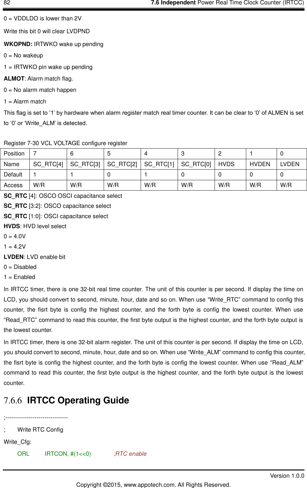 82    7.6 Independent Power Real Time Clock Counter (IRTCC)         Version 1.0.0 Copyright &copy;2015, www.appotech.com. All Rights Reserved.   0 = VDDLDO is lower than 2V Write this bit 0 will clear LVDPND WKOPND: IRTWKO wake up pending 0 = No wakeup 1 = IRTWKO pin wake up pending ALMOT: Alarm match flag. 0 = No alarm match happen 1 = Alarm match This flag is set to &bdquo;1‟ by hardware when alarm register match real timer counter. It can be clear to &bdquo;0‟ of ALMEN is set to &bdquo;0‟ or &bdquo;Write_ALM‟ is detected. Register 7-30 VCL VOLTAGE configure register Position  7  6  5  4  3  2  1  0 Name  SC_RTC[4]  SC_RTC[3]  SC_RTC[2]  SC_RTC[1]  SC_RTC[0]  HVDS  HVDEN  LVDEN Default  1  1  0  1  0  0  0  0 Access  W/R  W/R  W/R  W/R  W/R  W/R  W/R  W/R SC_RTC [4]: OSCO OSCI capacitance select SC_RTC [3:2]: OSCO capacitance select SC_RTC [1:0]: OSCI capacitance select HVDS: HVD level select   0 = 4.0V   1 = 4.2V LVDEN: LVD enable bit     0 = Disabled   1 = Enabled In IRTCC timer, there is one 32-bit real time counter. The unit of this counter is per second. If display the time on LCD, you should convert to second, minute, hour, date and so on. When use &ldquo;Write_RTC&rdquo; command to config this counter,  the  fisrt  byte  is  config  the  highest  counter,  and  the  forth  byte  is  config  the  lowest  counter. When  use &ldquo;Read_RTC&rdquo; command to read this counter, the first byte output is the highest counter, and the forth byte output is the lowest counter. In IRTCC timer, there is one 32-bit alarm register. The unit of this counter is per second. If display the time on LCD, you should convert to second, minute, hour, date and so on. When use &ldquo;Write_ALM&rdquo; command to config this counter, the fisrt byte is config the highest counter, and the forth byte is config the lowest counter. When use &ldquo;Read_ALM&rdquo; command to read this counter, the first byte output is the highest counter, and the forth byte output is the lowest counter. 7.6.6 IRTCC Operating Guide ;-------------------------------- ;  Write RTC Config Write_Cfg:  ORL   IRTCON, #(1<<0)    ;RTC enable 