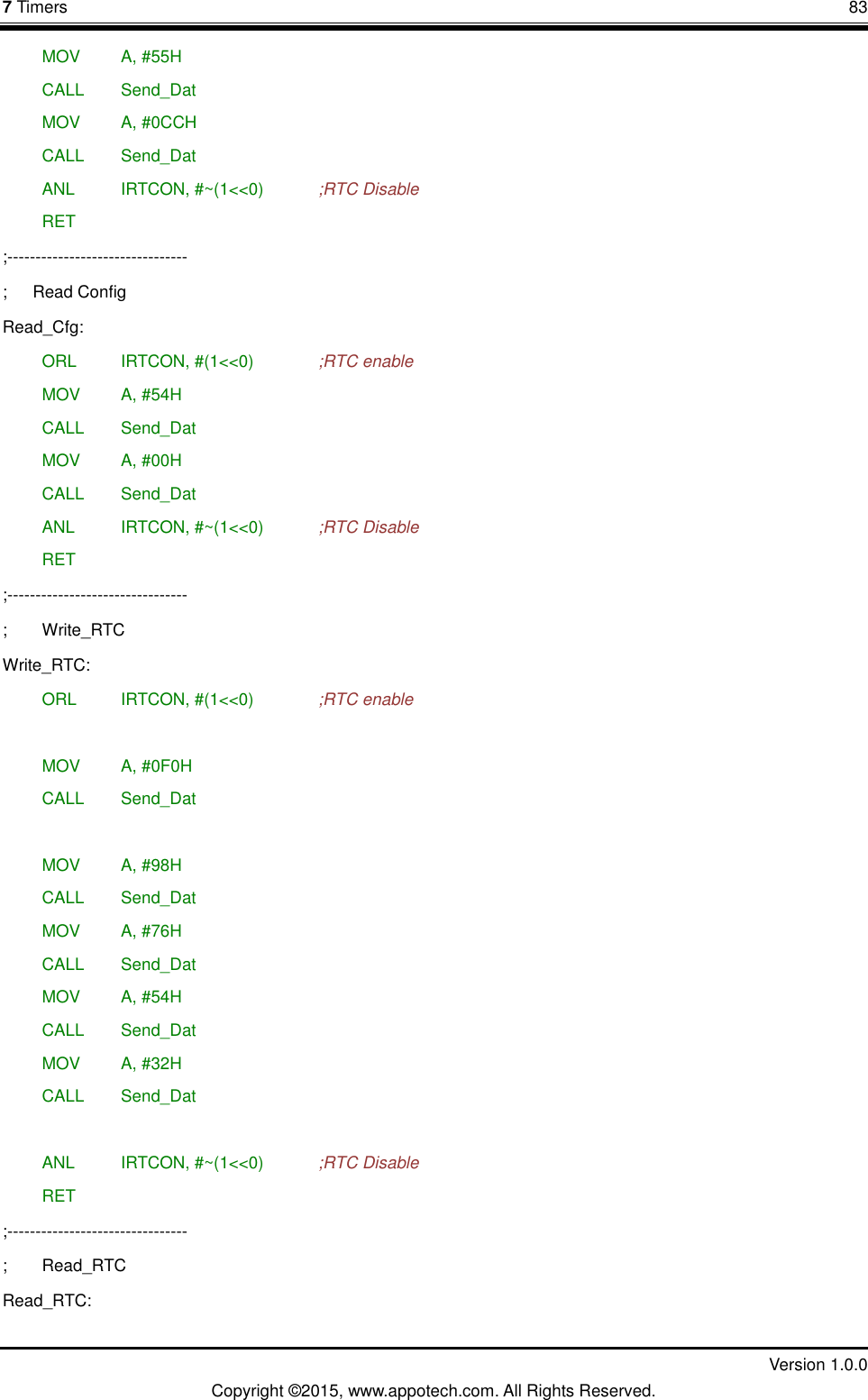 7 Timers       83         Version 1.0.0 Copyright &copy;2015, www.appotech.com. All Rights Reserved.  MOV   A, #55H  CALL  Send_Dat  MOV   A, #0CCH  CALL  Send_Dat  ANL   IRTCON, #~(1<<0)    ;RTC Disable  RET ;-------------------------------- ;      Read Config Read_Cfg:  ORL   IRTCON, #(1<<0)    ;RTC enable  MOV   A, #54H  CALL  Send_Dat  MOV   A, #00H  CALL  Send_Dat  ANL   IRTCON, #~(1<<0)    ;RTC Disable  RET ;-------------------------------- ;  Write_RTC Write_RTC:  ORL   IRTCON, #(1<<0)    ;RTC enable   MOV   A, #0F0H  CALL  Send_Dat   MOV   A, #98H  CALL  Send_Dat  MOV   A, #76H  CALL  Send_Dat  MOV   A, #54H  CALL  Send_Dat  MOV   A, #32H  CALL  Send_Dat   ANL   IRTCON, #~(1<<0)    ;RTC Disable  RET ;-------------------------------- ;  Read_RTC Read_RTC: 