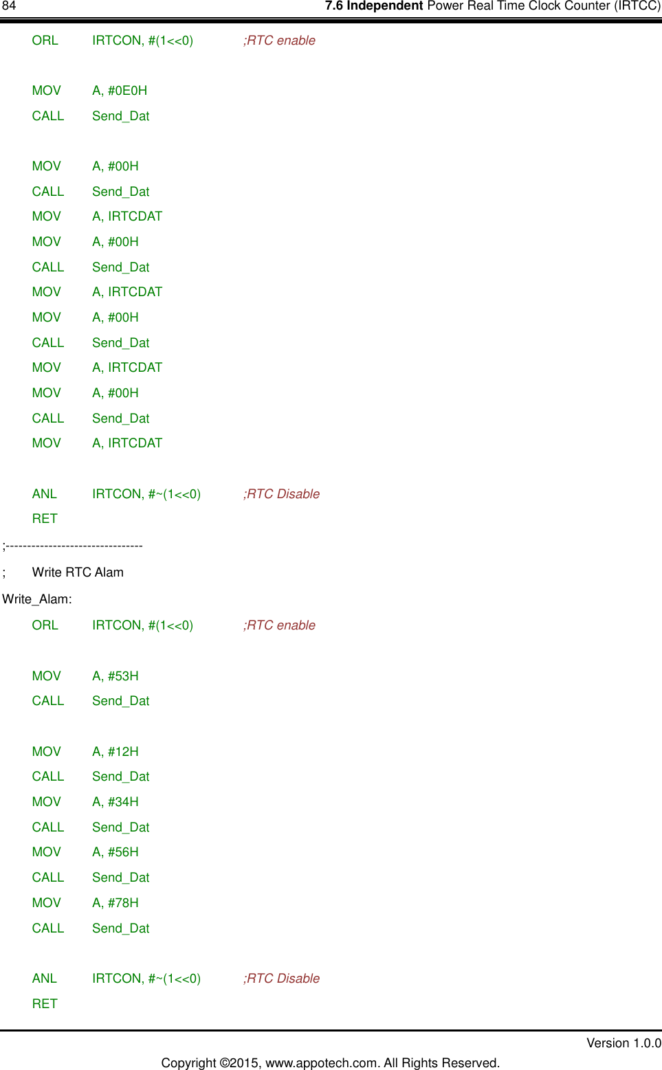 84    7.6 Independent Power Real Time Clock Counter (IRTCC)         Version 1.0.0 Copyright &copy;2015, www.appotech.com. All Rights Reserved.    ORL   IRTCON, #(1<<0)    ;RTC enable   MOV   A, #0E0H  CALL  Send_Dat   MOV   A, #00H  CALL  Send_Dat  MOV   A, IRTCDAT  MOV   A, #00H  CALL  Send_Dat  MOV   A, IRTCDAT  MOV   A, #00H  CALL  Send_Dat  MOV   A, IRTCDAT  MOV   A, #00H  CALL  Send_Dat  MOV   A, IRTCDAT   ANL   IRTCON, #~(1<<0)    ;RTC Disable  RET ;-------------------------------- ;  Write RTC Alam Write_Alam:  ORL   IRTCON, #(1<<0)    ;RTC enable   MOV   A, #53H  CALL  Send_Dat   MOV   A, #12H  CALL  Send_Dat  MOV   A, #34H  CALL  Send_Dat  MOV   A, #56H  CALL  Send_Dat  MOV   A, #78H  CALL  Send_Dat   ANL   IRTCON, #~(1<<0)    ;RTC Disable  RET 