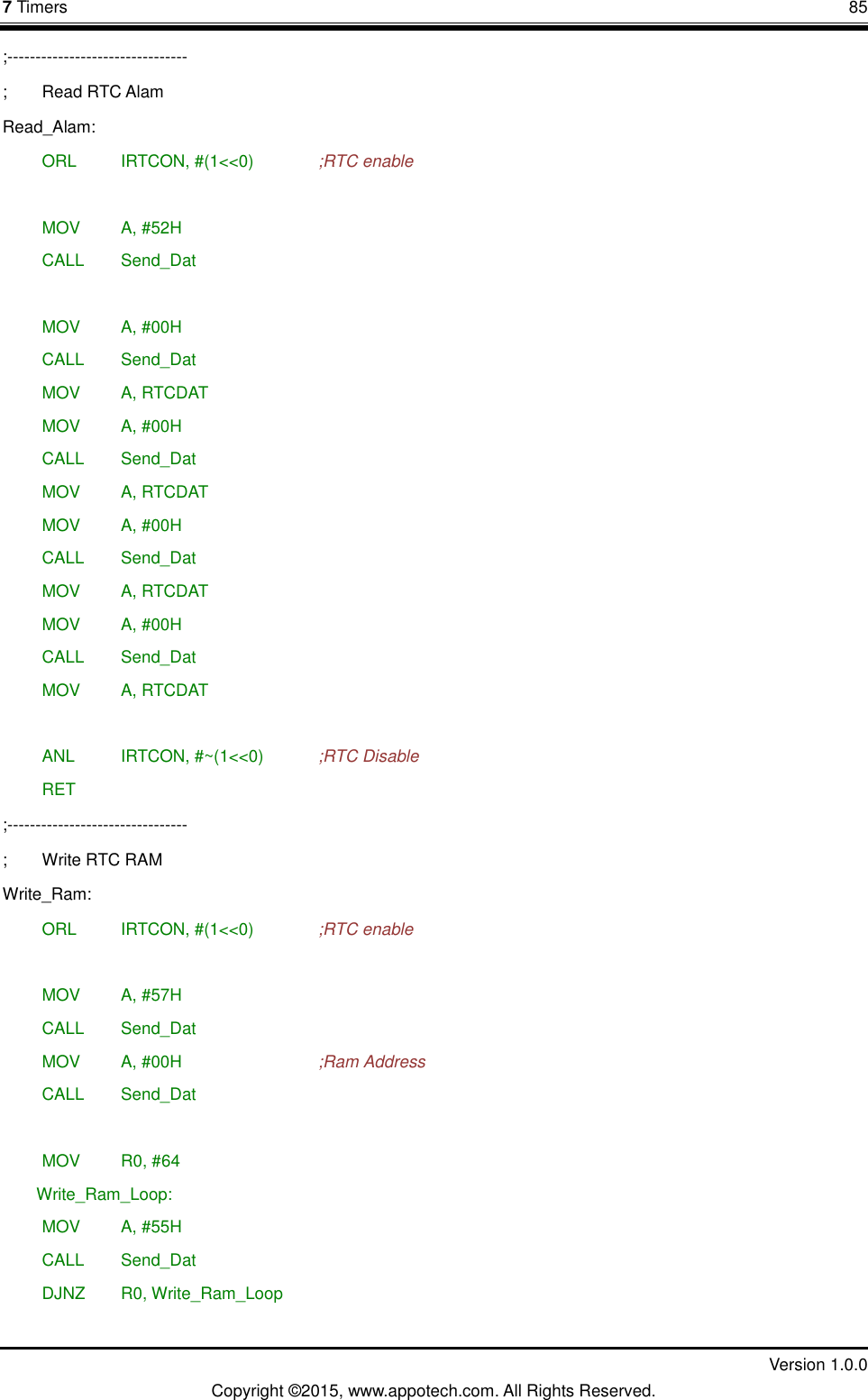 7 Timers       85         Version 1.0.0 Copyright &copy;2015, www.appotech.com. All Rights Reserved. ;-------------------------------- ;  Read RTC Alam Read_Alam:  ORL   IRTCON, #(1<<0)    ;RTC enable   MOV   A, #52H  CALL  Send_Dat   MOV   A, #00H  CALL  Send_Dat  MOV   A, RTCDAT  MOV   A, #00H  CALL  Send_Dat  MOV   A, RTCDAT  MOV   A, #00H  CALL  Send_Dat  MOV   A, RTCDAT  MOV   A, #00H  CALL  Send_Dat  MOV   A, RTCDAT   ANL   IRTCON, #~(1<<0)    ;RTC Disable  RET ;-------------------------------- ;  Write RTC RAM Write_Ram:  ORL   IRTCON, #(1<<0)    ;RTC enable   MOV   A, #57H  CALL  Send_Dat  MOV   A, #00H        ;Ram Address  CALL  Send_Dat   MOV   R0, #64 Write_Ram_Loop:  MOV   A, #55H  CALL  Send_Dat  DJNZ  R0, Write_Ram_Loop  