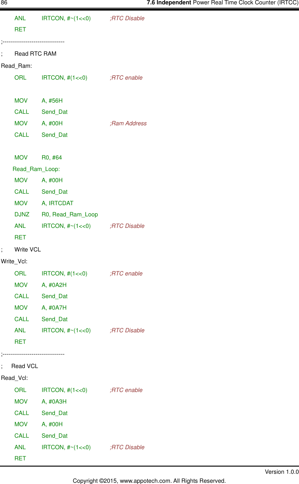 86    7.6 Independent Power Real Time Clock Counter (IRTCC)         Version 1.0.0 Copyright &copy;2015, www.appotech.com. All Rights Reserved.    ANL   IRTCON, #~(1<<0)    ;RTC Disable  RET ;-------------------------------- ;  Read RTC RAM Read_Ram:  ORL   IRTCON, #(1<<0)    ;RTC enable   MOV   A, #56H  CALL  Send_Dat  MOV   A, #00H        ;Ram Address  CALL  Send_Dat   MOV   R0, #64 Read_Ram_Loop:  MOV   A, #00H  CALL  Send_Dat  MOV   A, IRTCDAT  DJNZ  R0, Read_Ram_Loop  ANL   IRTCON, #~(1<<0)    ;RTC Disable  RET ;  Write VCL   Write_Vcl:  ORL   IRTCON, #(1<<0)    ;RTC enable  MOV   A, #0A2H  CALL  Send_Dat  MOV   A, #0A7H  CALL  Send_Dat  ANL   IRTCON, #~(1<<0)    ;RTC Disable  RET ;-------------------------------- ;      Read VCL Read_Vcl:  ORL   IRTCON, #(1<<0)    ;RTC enable  MOV   A, #0A3H  CALL  Send_Dat  MOV   A, #00H  CALL  Send_Dat  ANL   IRTCON, #~(1<<0)    ;RTC Disable  RET 