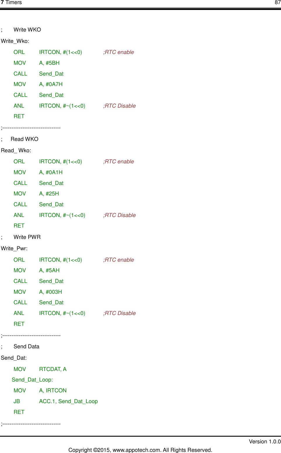 7 Timers       87         Version 1.0.0 Copyright &copy;2015, www.appotech.com. All Rights Reserved.  ;  Write WKO   Write_Wko:  ORL   IRTCON, #(1<<0)    ;RTC enable  MOV   A, #5BH  CALL  Send_Dat  MOV   A, #0A7H  CALL  Send_Dat  ANL   IRTCON, #~(1<<0)    ;RTC Disable  RET ;-------------------------------- ;      Read WKO Read_ Wko:  ORL   IRTCON, #(1<<0)    ;RTC enable  MOV   A, #0A1H  CALL  Send_Dat  MOV   A, #25H  CALL  Send_Dat  ANL   IRTCON, #~(1<<0)    ;RTC Disable  RET ;  Write PWR   Write_Pwr:  ORL   IRTCON, #(1<<0)    ;RTC enable  MOV   A, #5AH  CALL  Send_Dat  MOV   A, #003H  CALL  Send_Dat  ANL   IRTCON, #~(1<<0)    ;RTC Disable  RET ;-------------------------------- ;  Send Data Send_Dat:  MOV   RTCDAT, A Send_Dat_Loop:  MOV   A, IRTCON      JB    ACC.1, Send_Dat_Loop  RET ;--------------------------------   