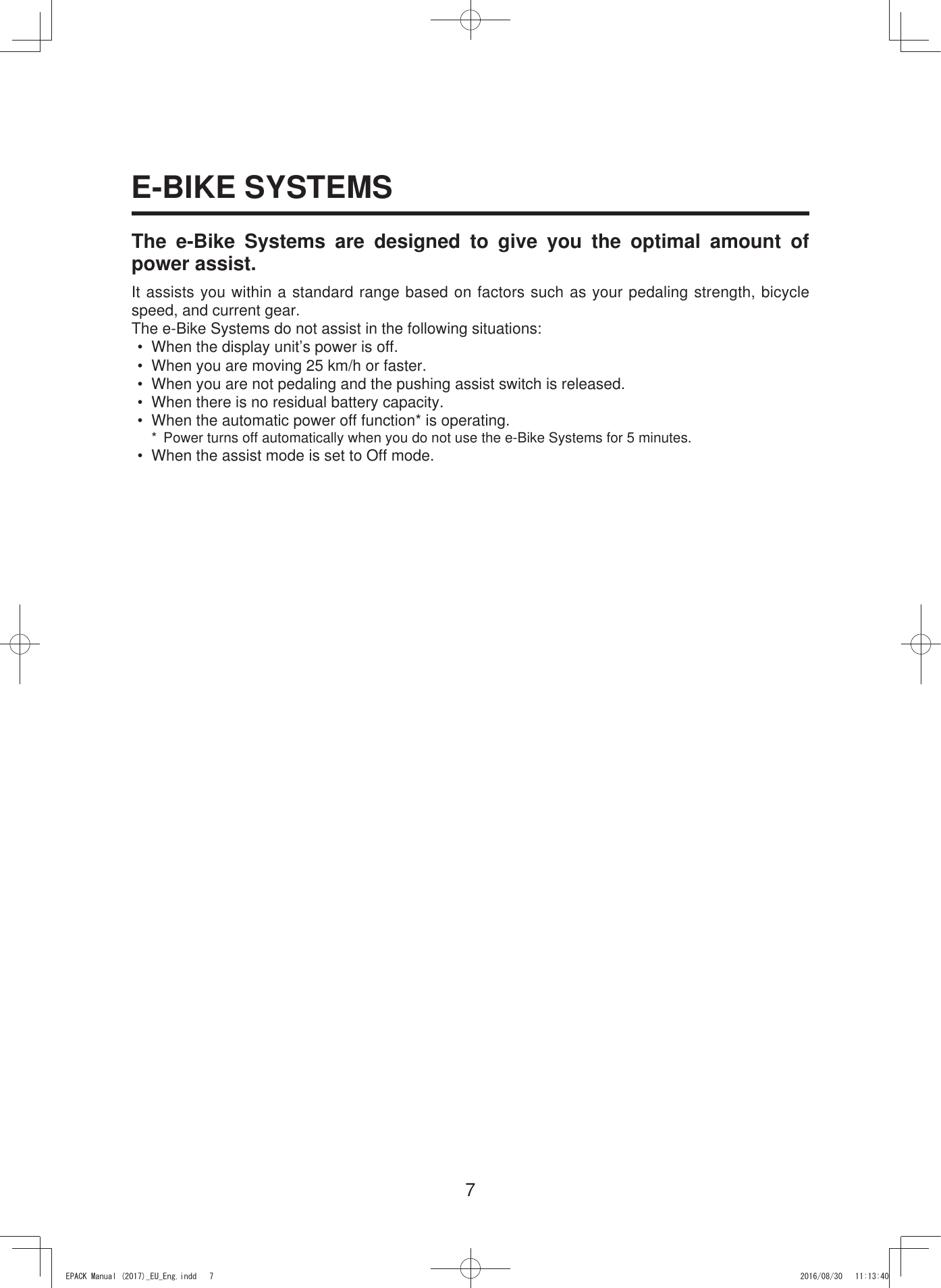 7E-BIKE SYSTEMSThe e-Bike Systems are designed to give you the optimal amount of power assist.It assists you within a standard range based on factors such as your pedaling strength, bicycle speed, and current gear.The e-Bike Systems do not assist in the following situations:•  When the display unit’s power is off.•  When you are moving 25 km/h or faster.•  When you are not pedaling and the pushing assist switch is released.•  When there is no residual battery capacity.•  When the automatic power off function* is operating.*  Power turns off automatically when you do not use the e-Bike Systems for 5 minutes.•  When the assist mode is set to Off mode.(3$&amp;.0DQXDOB(8B(QJLQGG 