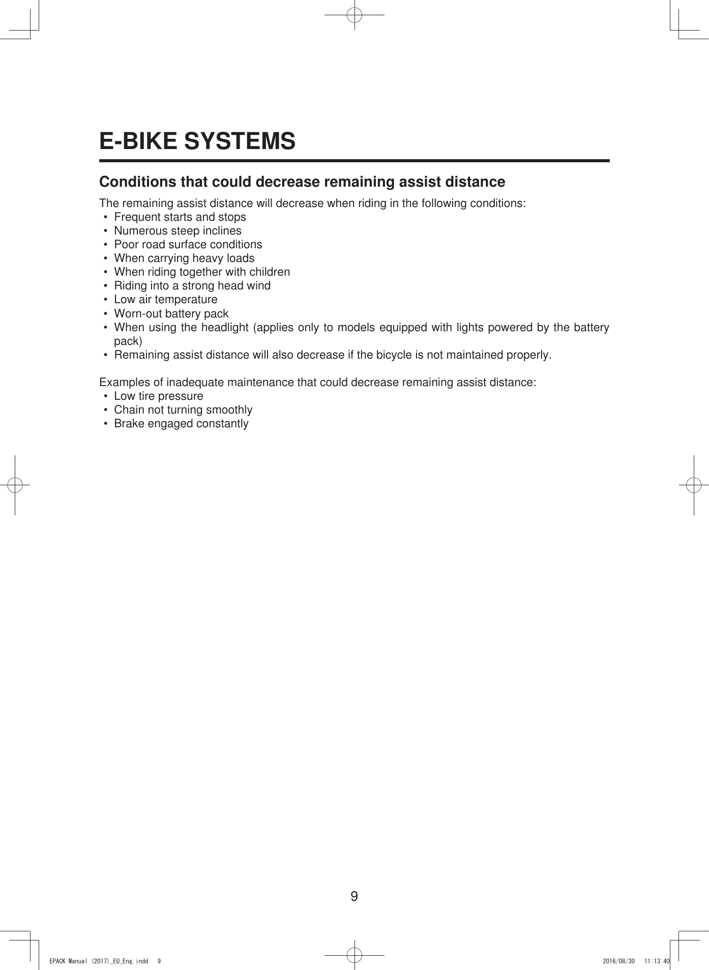 9E-BIKE SYSTEMSConditions that could decrease remaining assist distanceThe remaining assist distance will decrease when riding in the following conditions:•  Frequent starts and stops•  Numerous steep inclines•  Poor road surface conditions•  When carrying heavy loads•  When riding together with children•  Riding into a strong head wind•  Low air temperature•  Worn-out battery pack•  When using the headlight (applies only to models equipped with lights powered by the battery pack)•  Remaining assist distance will also decrease if the bicycle is not maintained properly.Examples of inadequate maintenance that could decrease remaining assist distance:•  Low tire pressure•  Chain not turning smoothly•  Brake engaged constantly(3$&amp;.0DQXDOB(8B(QJLQGG 