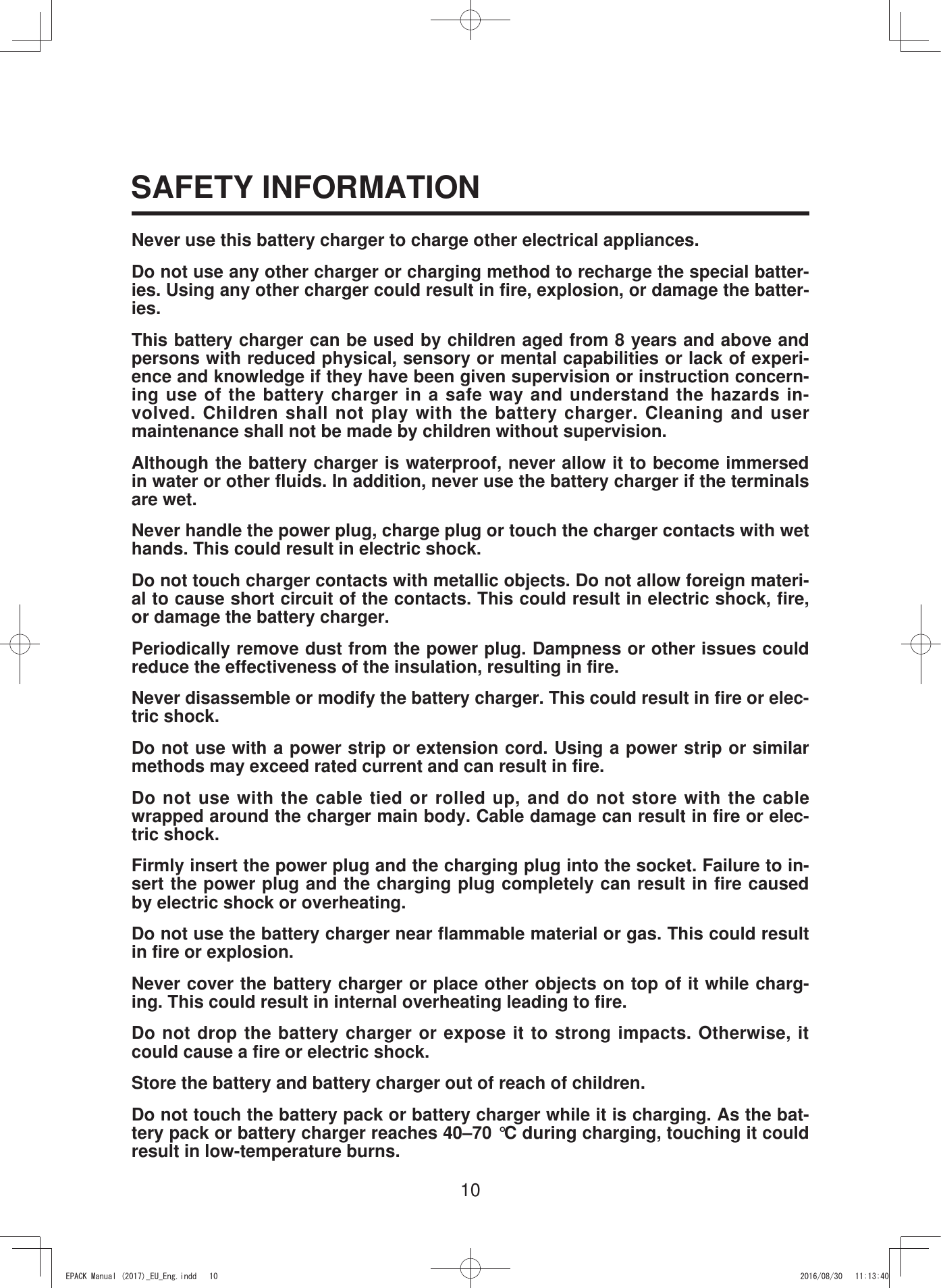 10SAFETY INFORMATIONNever use this battery charger to charge other electrical appliances.Do not use any other charger or charging method to recharge the special batter-ies. Using any other charger could result in fire, explosion, or damage the batter-ies.This battery charger can be used by children aged from 8 years and above and persons with reduced physical, sensory or mental capabilities or lack of experi-ence and knowledge if they have been given supervision or instruction concern-ing use of the battery charger in a safe way and understand the hazards in-volved. Children shall not play with the battery charger. Cleaning and user maintenance shall not be made by children without supervision.Although the battery charger is waterproof, never allow it to become immersed in water or other fluids. In addition, never use the battery charger if the terminals are wet.Never handle the power plug, charge plug or touch the charger contacts with wet hands. This could result in electric shock.Do not touch charger contacts with metallic objects. Do not allow foreign materi-al to cause short circuit of the contacts. This could result in electric shock, fire, or damage the battery charger.Periodically remove dust from the power plug. Dampness or other issues could reduce the effectiveness of the insulation, resulting in fire.Never disassemble or modify the battery charger. This could result in fire or elec-tric shock.Do not use with a power strip or extension cord. Using a power strip or similar methods may exceed rated current and can result in fire.Do not use with the cable tied or rolled up, and do not store with the cable wrapped around the charger main body. Cable damage can result in fire or elec-tric shock.Firmly insert the power plug and the charging plug into the socket. Failure to in-sert the power plug and the charging plug completely can result in fire caused by electric shock or overheating.Do not use the battery charger near flammable material or gas. This could result in fire or explosion.Never cover the battery charger or place other objects on top of it while charg-ing. This could result in internal overheating leading to fire.Do not drop the battery charger or expose it to strong impacts. Otherwise, it could cause a fire or electric shock.Store the battery and battery charger out of reach of children.Do not touch the battery pack or battery charger while it is charging. As the bat-tery pack or battery charger reaches 40–70 °C during charging, touching it could result in low-temperature burns.(3$&amp;.0DQXDOB(8B(QJLQGG 
