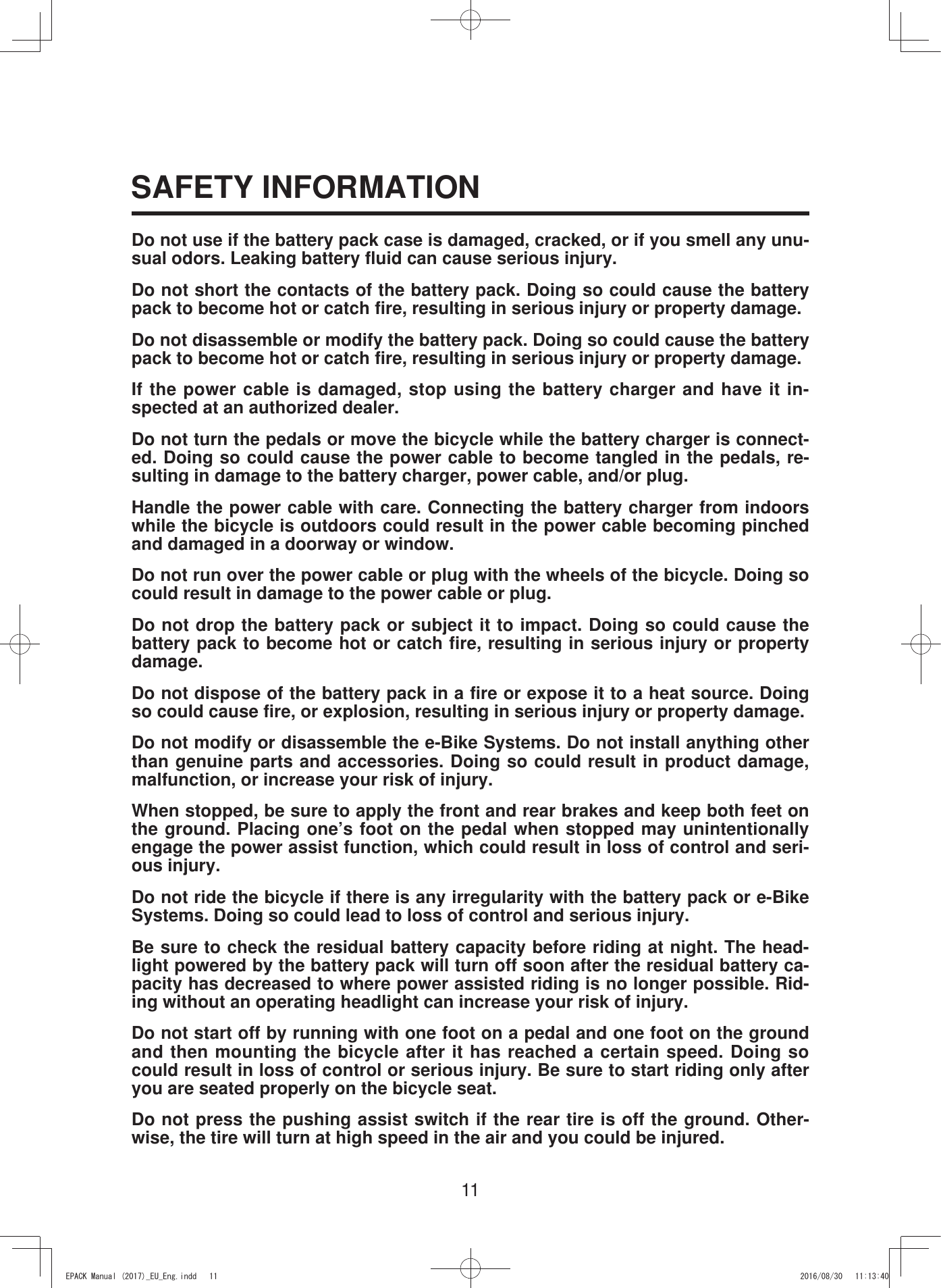 11SAFETY INFORMATIONDo not use if the battery pack case is damaged, cracked, or if you smell any unu-sual odors. Leaking battery fluid can cause serious injury.Do not short the contacts of the battery pack. Doing so could cause the battery pack to become hot or catch fire, resulting in serious injury or property damage.Do not disassemble or modify the battery pack. Doing so could cause the battery pack to become hot or catch fire, resulting in serious injury or property damage.If the power cable is damaged, stop using the battery charger and have it in-spected at an authorized dealer.Do not turn the pedals or move the bicycle while the battery charger is connect-ed. Doing so could cause the power cable to become tangled in the pedals, re-sulting in damage to the battery charger, power cable, and/or plug.Handle the power cable with care. Connecting the battery charger from indoors while the bicycle is outdoors could result in the power cable becoming pinched and damaged in a doorway or window.Do not run over the power cable or plug with the wheels of the bicycle. Doing so could result in damage to the power cable or plug.Do not drop the battery pack or subject it to impact. Doing so could cause the battery pack to become hot or catch fire, resulting in serious injury or property damage.Do not dispose of the battery pack in a fire or expose it to a heat source. Doing so could cause fire, or explosion, resulting in serious injury or property damage.Do not modify or disassemble the e-Bike Systems. Do not install anything other than genuine parts and accessories. Doing so could result in product damage, malfunction, or increase your risk of injury.When stopped, be sure to apply the front and rear brakes and keep both feet on the ground. Placing one’s foot on the pedal when stopped may unintentionally engage the power assist function, which could result in loss of control and seri-ous injury.Do not ride the bicycle if there is any irregularity with the battery pack or e-Bike Systems. Doing so could lead to loss of control and serious injury.Be sure to check the residual battery capacity before riding at night. The head-light powered by the battery pack will turn off soon after the residual battery ca-pacity has decreased to where power assisted riding is no longer possible. Rid-ing without an operating headlight can increase your risk of injury. Do not start off by running with one foot on a pedal and one foot on the ground and then mounting the bicycle after it has reached a certain speed. Doing so could result in loss of control or serious injury. Be sure to start riding only after you are seated properly on the bicycle seat.Do not press the pushing assist switch if the rear tire is off the ground. Other-wise, the tire will turn at high speed in the air and you could be injured.(3$&amp;.0DQXDOB(8B(QJLQGG 