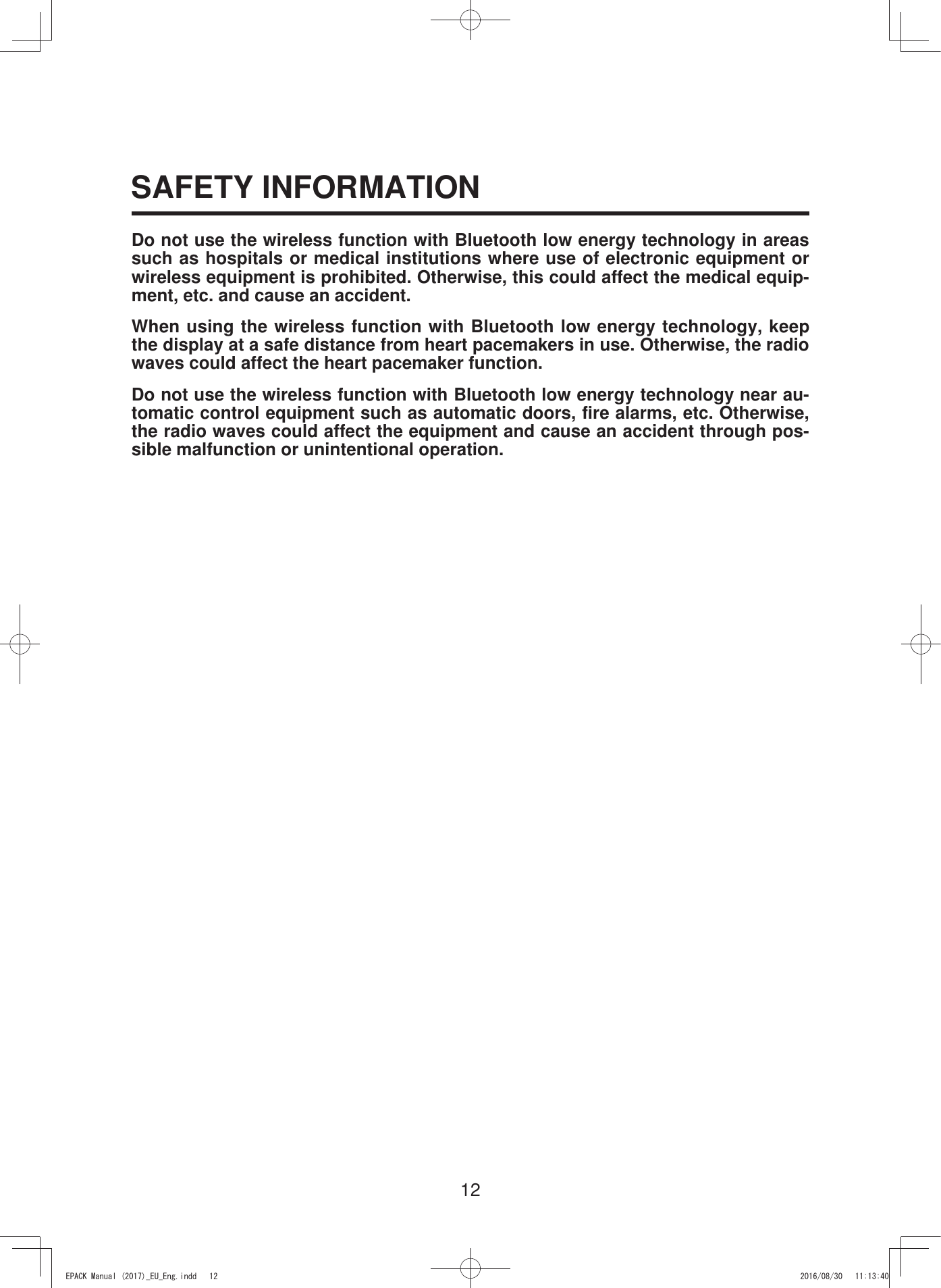 12SAFETY INFORMATIONDo not use the wireless function with Bluetooth low energy technology in areas such as hospitals or medical institutions where use of electronic equipment or wireless equipment is prohibited. Otherwise, this could affect the medical equip-ment, etc. and cause an accident.When using the wireless function with Bluetooth low energy technology, keep the display at a safe distance from heart pacemakers in use. Otherwise, the radio waves could affect the heart pacemaker function. Do not use the wireless function with Bluetooth low energy technology near au-tomatic control equipment such as automatic doors, fire alarms, etc. Otherwise, the radio waves could affect the equipment and cause an accident through pos-sible malfunction or unintentional operation.(3$&amp;.0DQXDOB(8B(QJLQGG 