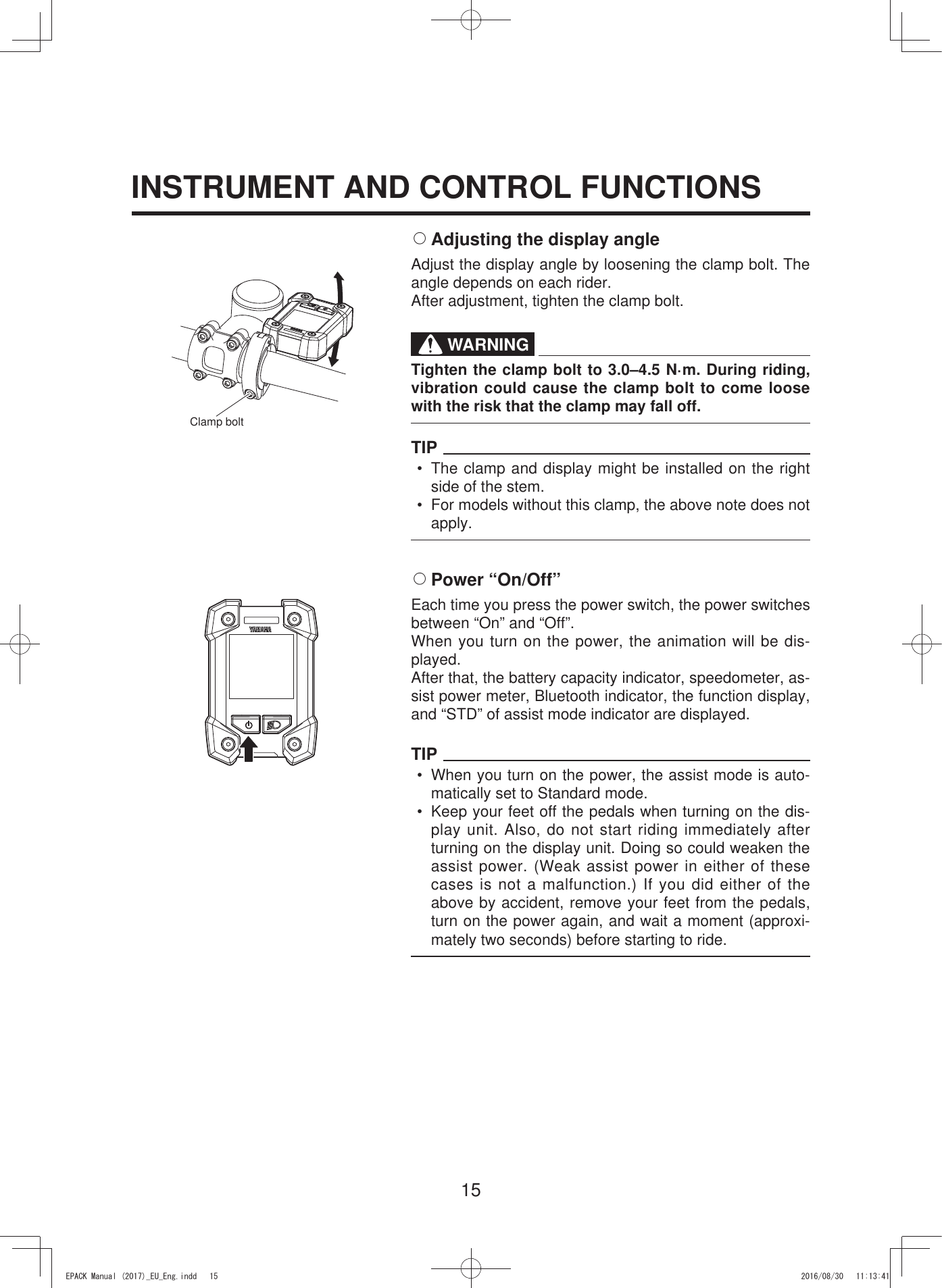 15INSTRUMENT AND CONTROL FUNCTIONS2 Adjusting the display angleAdjust the display angle by loosening the clamp bolt. The angle depends on each rider.After adjustment, tighten the clamp bolt.WARNINGTighten the clamp bolt to 3.0–4.5 N·m. During riding, vibration could cause the clamp bolt to come loose with the risk that the clamp may fall off.TIP•  The clamp and display might be installed on the right side of the stem.•  For models without this clamp, the above note does not apply.2 Power  “On/Off”Each time you press the power switch, the power switches between “On” and “Off”.When you turn on the power, the animation will be dis-played. After that, the battery capacity indicator, speedometer, as-sist power meter, Bluetooth indicator, the function display, and “STD” of assist mode indicator are displayed.TIP•  When you turn on the power, the assist mode is auto-matically set to Standard mode.•  Keep your feet off the pedals when turning on the dis-play unit. Also, do not start riding immediately after turning on the display unit. Doing so could weaken the assist power. (Weak assist power in either of these cases is not a malfunction.) If you did either of the above by accident, remove your feet from the pedals, turn on the power again, and wait a moment (approxi-mately two seconds) before starting to ride.Clamp bolt(3$&amp;.0DQXDOB(8B(QJLQGG 
