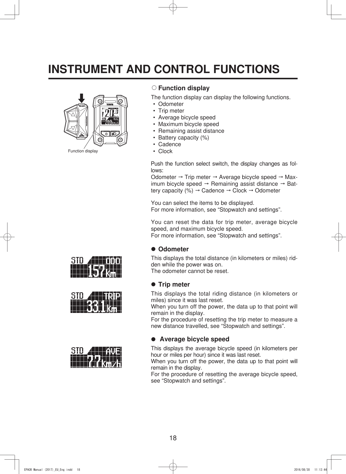 18INSTRUMENT AND CONTROL FUNCTIONS2 Function  displayThe function display can display the following functions.• Odometer• Trip meter•  Average bicycle speed•  Maximum bicycle speed•  Remaining assist distance•  Battery capacity (%)• Cadence• ClockPush the function select switch, the display changes as fol-lows:Odometer  Trip meter  Average bicycle speed  Max-imum bicycle speed  Remaining assist distance  Bat-tery capacity (%)  Cadence  Clock  OdometerYou can select the items to be displayed.For more information, see “Stopwatch and settings”.You can reset the data for trip meter, average bicycle speed, and maximum bicycle speed.For more information, see “Stopwatch and settings”.7 OdometerThis displays the total distance (in kilometers or miles) rid-den while the power was on.The odometer cannot be reset.7 Trip meterThis displays the total riding distance (in kilometers or miles) since it was last reset.When you turn off the power, the data up to that point will remain in the display.For the procedure of resetting the trip meter to measure a new distance travelled, see “Stopwatch and settings”.7  Average bicycle speedThis displays the average bicycle speed (in kilometers per hour or miles per hour) since it was last reset.When you turn off the power, the data up to that point will remain in the display.For the procedure of resetting the average bicycle speed, see “Stopwatch and settings”.Function display(3$&amp;.0DQXDOB(8B(QJLQGG 