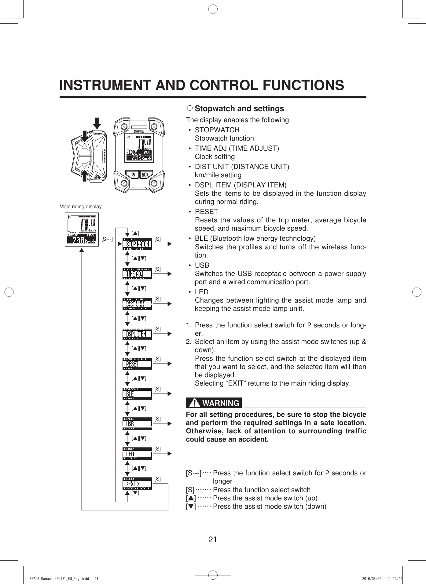 21INSTRUMENT AND CONTROL FUNCTIONS[S---] [▲][S][▲][▼][▲][▼][▲][▼][▲][▼][▲][▼][▲][▼][▲][▼][▲][▼][S][S][S][S][S][S][S][S][▼]2 Stopwatch and settingsThe display enables the following.• STOPWATCHStopwatch function•  TIME ADJ (TIME ADJUST)Clock setting•  DIST UNIT (DISTANCE UNIT)km/mile setting•  DSPL ITEM (DISPLAY ITEM)Sets the items to be displayed in the function display during normal riding.• RESETResets the values of the trip meter, average bicycle speed, and maximum bicycle speed.•  BLE (Bluetooth low energy technology)Switches the profiles and turns off the wireless func-tion.• USBSwitches the USB receptacle between a power supply port and a wired communication port.• LEDChanges between lighting the assist mode lamp and keeping the assist mode lamp unlit.1. Press the function select switch for 2 seconds or long-er.2.  Select an item by using the assist mode switches (up &amp; down).  Press the function select switch at the displayed item that you want to select, and the selected item will then be displayed.  Selecting “EXIT” returns to the main riding display.WARNINGFor all setting procedures, be sure to stop the bicycle and perform the required settings in a safe location. Otherwise, lack of attention to surrounding traffic could cause an accident.[S---] ···· Press the function select switch for 2 seconds or longer[S] ······· Press the function select switch[▲] ······ Press the assist mode switch (up)[▼] ······ Press the assist mode switch (down)Main riding display(3$&amp;.0DQXDOB(8B(QJLQGG 