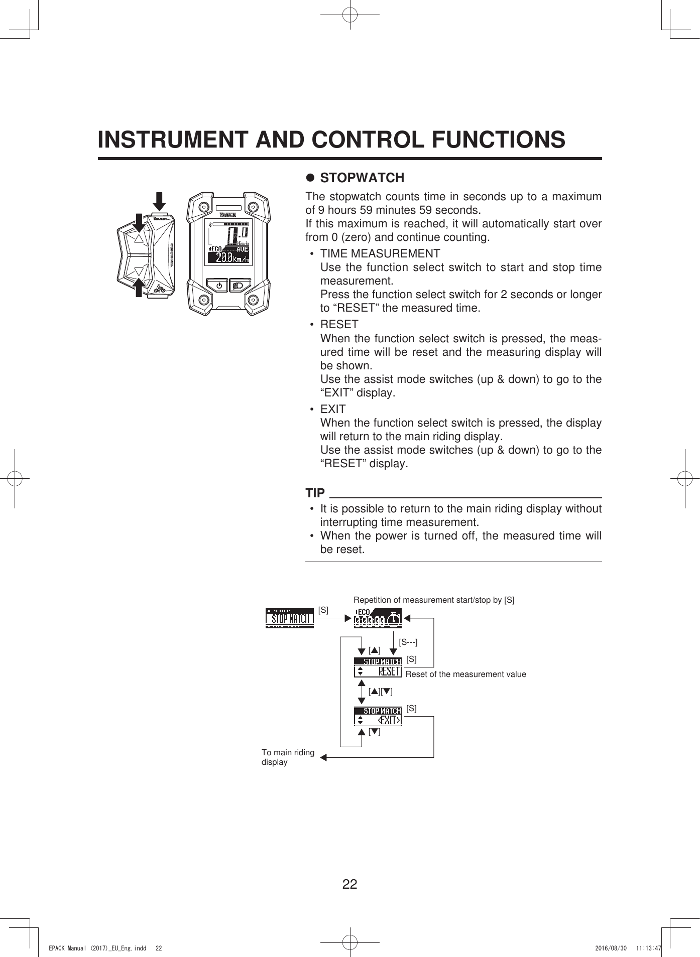 22INSTRUMENT AND CONTROL FUNCTIONS7 STOPWATCHThe stopwatch counts time in seconds up to a maximum of 9 hours 59 minutes 59 seconds.If this maximum is reached, it will automatically start over from 0 (zero) and continue counting.• TIME MEASUREMENTUse the function select switch to start and stop time measurement.Press the function select switch for 2 seconds or longer  to “RESET” the measured time.• RESETWhen the function select switch is pressed, the meas-ured time will be reset and the measuring display will be shown.Use the assist mode switches (up &amp; down) to go to the “EXIT” display.• EXITWhen the function select switch is pressed, the display will return to the main riding display.Use the assist mode switches (up &amp; down) to go to the  “RESET” display.TIP•  It is possible to return to the main riding display without interrupting time measurement.•  When the power is turned off, the measured time will be reset.[S---][S][S][S][▲][▼][▲][▼]Repetition of measurement start/stop by [S]To main riding displayReset of the measurement value(3$&amp;.0DQXDOB(8B(QJLQGG 