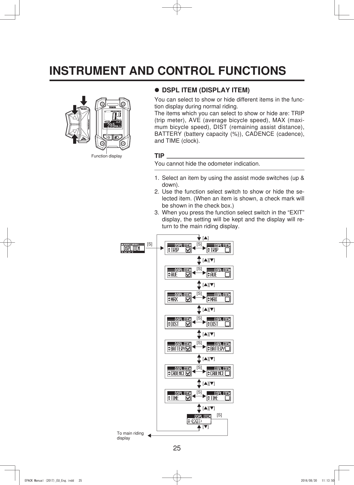 25INSTRUMENT AND CONTROL FUNCTIONSFunction display7 DSPL ITEM (DISPLAY ITEM)You can select to show or hide different items in the func-tion display during normal riding.The items which you can select to show or hide are: TRIP (trip meter), AVE (average bicycle speed), MAX (maxi-mum bicycle speed), DIST (remaining assist distance), BATTERY (battery capacity (%)), CADENCE (cadence), and TIME (clock).TIPYou cannot hide the odometer indication.1.  Select an item by using the assist mode switches (up &amp; down).2. Use the function select switch to show or hide the se-lected item. (When an item is shown, a check mark will be shown in the check box.)3.  When you press the function select switch in the “EXIT” display, the setting will be kept and the display will re-turn to the main riding display.[S][S][▲][S][S][S][S][S][S][S][▼][▲][▼][▲][▼][▲][▼][▲][▼][▲][▼][▲][▼][▲][▼]To main riding display(3$&amp;.0DQXDOB(8B(QJLQGG 