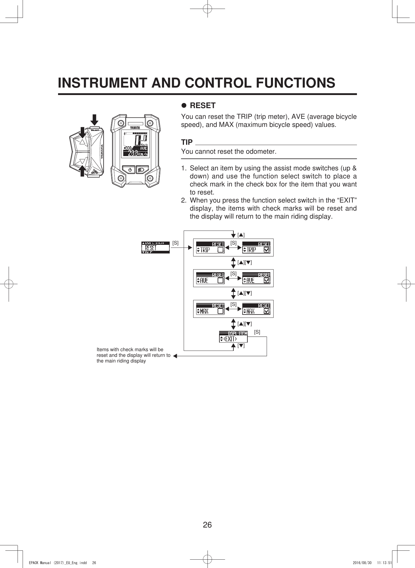 26INSTRUMENT AND CONTROL FUNCTIONS7 RESETYou can reset the TRIP (trip meter), AVE (average bicycle speed), and MAX (maximum bicycle speed) values.TIPYou cannot reset the odometer.1.  Select an item by using the assist mode switches (up &amp; down) and use the function select switch to place a check mark in the check box for the item that you want to reset.2.  When you press the function select switch in the “EXIT” display, the items with check marks will be reset and the display will return to the main riding display.[S][S][▲][S][S][S][▼][▲][▼][▲][▼][▲][▼]Items with check marks will be reset and the display will return to the main riding display(3$&amp;.0DQXDOB(8B(QJLQGG 
