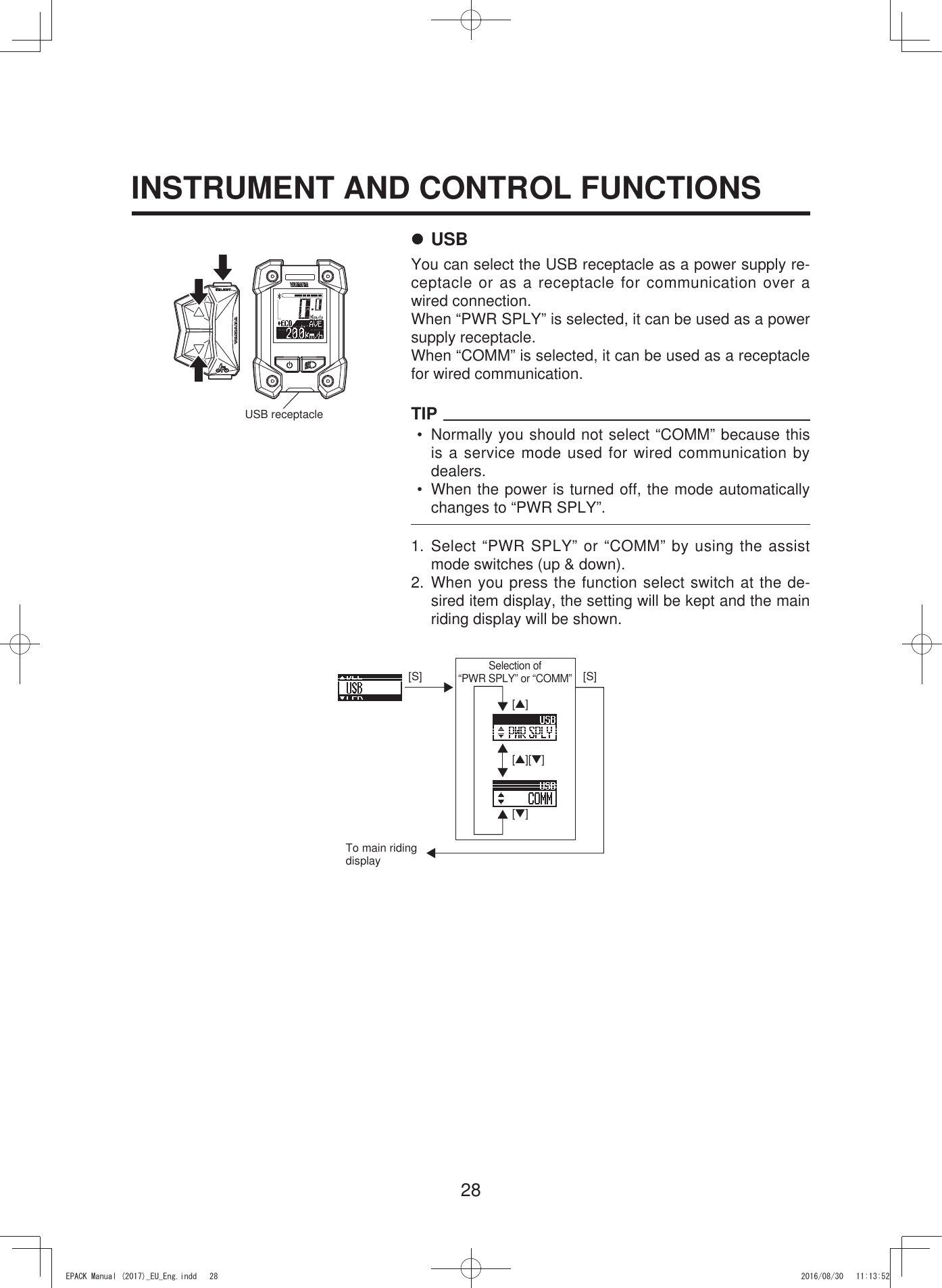 28INSTRUMENT AND CONTROL FUNCTIONS7 USBYou can select the USB receptacle as a power supply re-ceptacle or as a receptacle for communication over a wired connection.When “PWR SPLY” is selected, it can be used as a power supply receptacle.When “COMM” is selected, it can be used as a receptacle for wired communication.TIP•  Normally you should not select “COMM” because this is a service mode used for wired communication by dealers.•  When the power is turned off, the mode automatically changes to “PWR SPLY”.1. Select “PWR SPLY” or “COMM” by using the assist mode switches (up &amp; down).2. When you press the function select switch at the de-sired item display, the setting will be kept and the main riding display will be shown.USB receptacle[S][▲][S][▼][▲][▼]To main riding displaySelection of  “PWR SPLY” or “COMM”(3$&amp;.0DQXDOB(8B(QJLQGG 