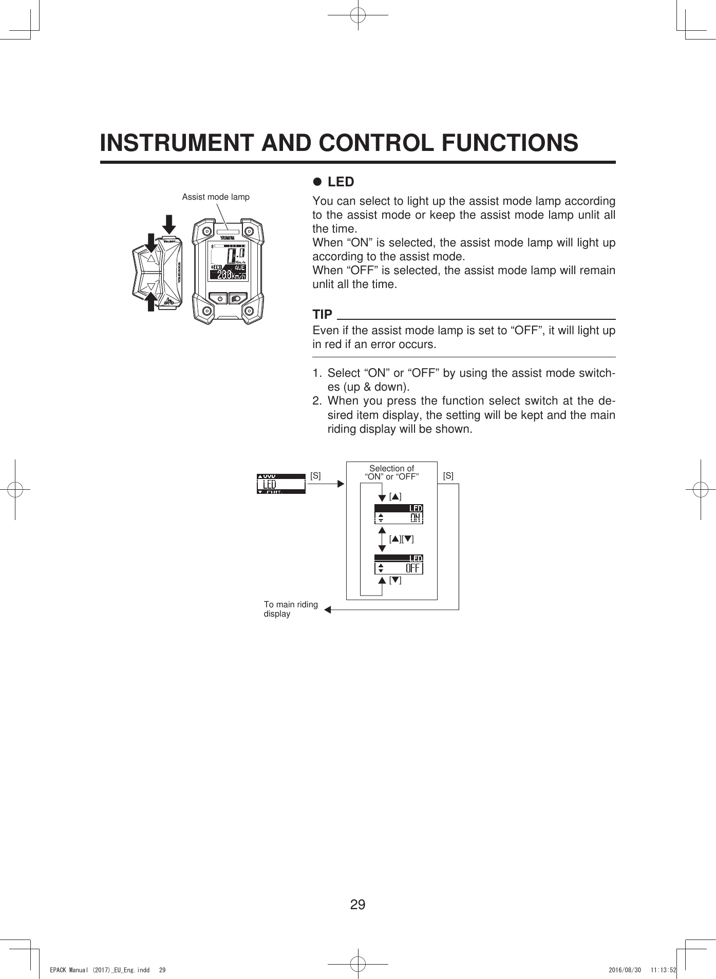 29[S][▲][S][▼][▲][▼]INSTRUMENT AND CONTROL FUNCTIONSAssist mode lampTo main riding displaySelection of  “ON” or “OFF”7 LEDYou can select to light up the assist mode lamp according to the assist mode or keep the assist mode lamp unlit all the time.When “ON” is selected, the assist mode lamp will light up according to the assist mode.When “OFF” is selected, the assist mode lamp will remain unlit all the time.TIPEven if the assist mode lamp is set to “OFF”, it will light up in red if an error occurs.1. Select “ON” or “OFF” by using the assist mode switch-es (up &amp; down).2. When you press the function select switch at the de-sired item display, the setting will be kept and the main riding display will be shown.(3$&amp;.0DQXDOB(8B(QJLQGG 