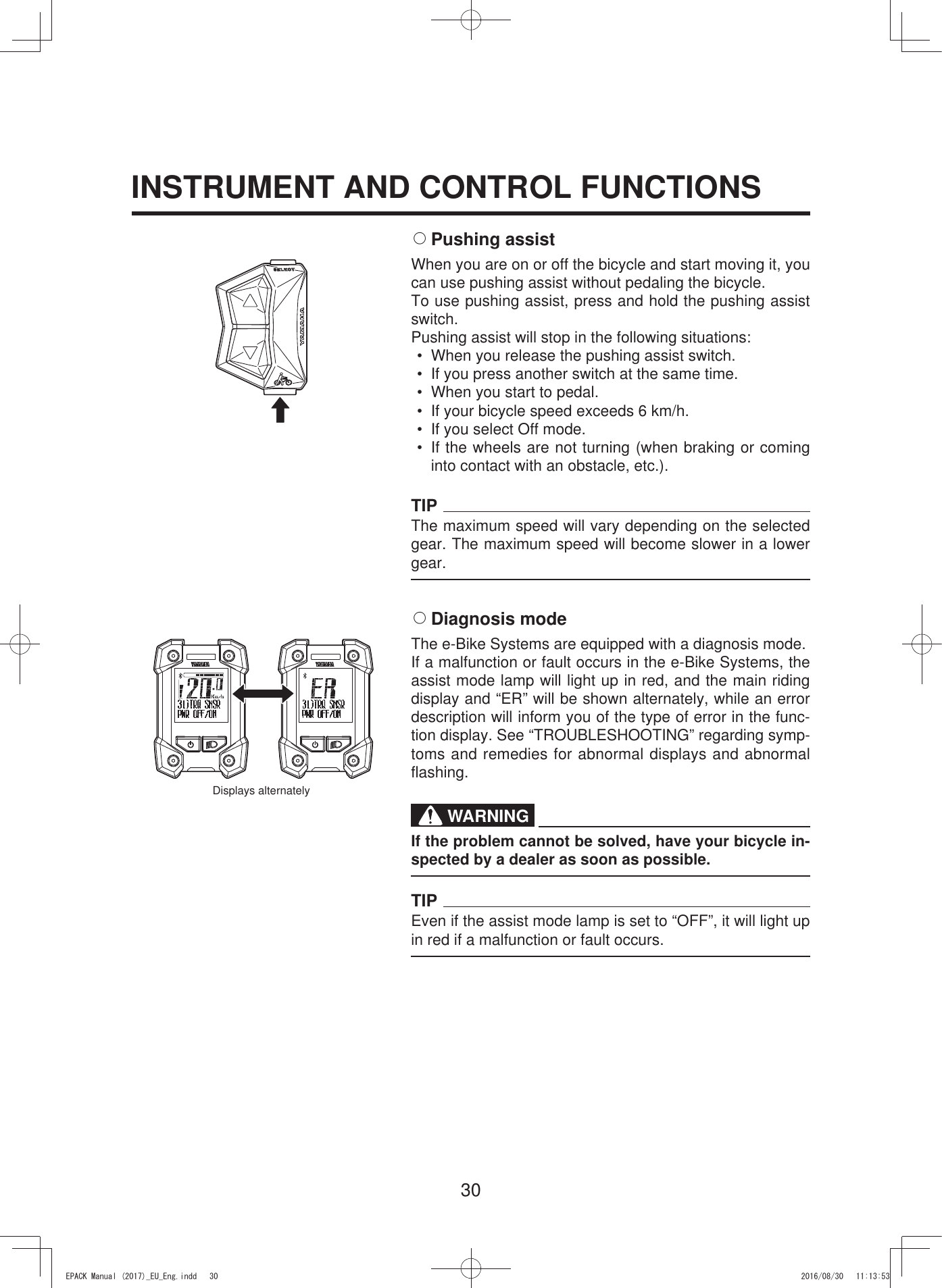 30INSTRUMENT AND CONTROL FUNCTIONS2 Pushing  assistWhen you are on or off the bicycle and start moving it, you can use pushing assist without pedaling the bicycle.To use pushing assist, press and hold the pushing assist switch.Pushing assist will stop in the following situations:•  When you release the pushing assist switch.•  If you press another switch at the same time.•  When you start to pedal.•  If your bicycle speed exceeds 6 km/h.•  If you select Off mode.•  If the wheels are not turning (when braking or coming into contact with an obstacle, etc.).TIPThe maximum speed will vary depending on the selected gear. The maximum speed will become slower in a lower gear.2 Diagnosis  modeThe e-Bike Systems are equipped with a diagnosis mode.If a malfunction or fault occurs in the e-Bike Systems, the assist mode lamp will light up in red, and the main riding display and “ER” will be shown alternately, while an error description will inform you of the type of error in the func-tion display. See “TROUBLESHOOTING” regarding symp-toms and remedies for abnormal displays and abnormal flashing.WARNINGIf the problem cannot be solved, have your bicycle in-spected by a dealer as soon as possible.TIPEven if the assist mode lamp is set to “OFF”, it will light up in red if a malfunction or fault occurs.Displays alternately(3$&amp;.0DQXDOB(8B(QJLQGG 