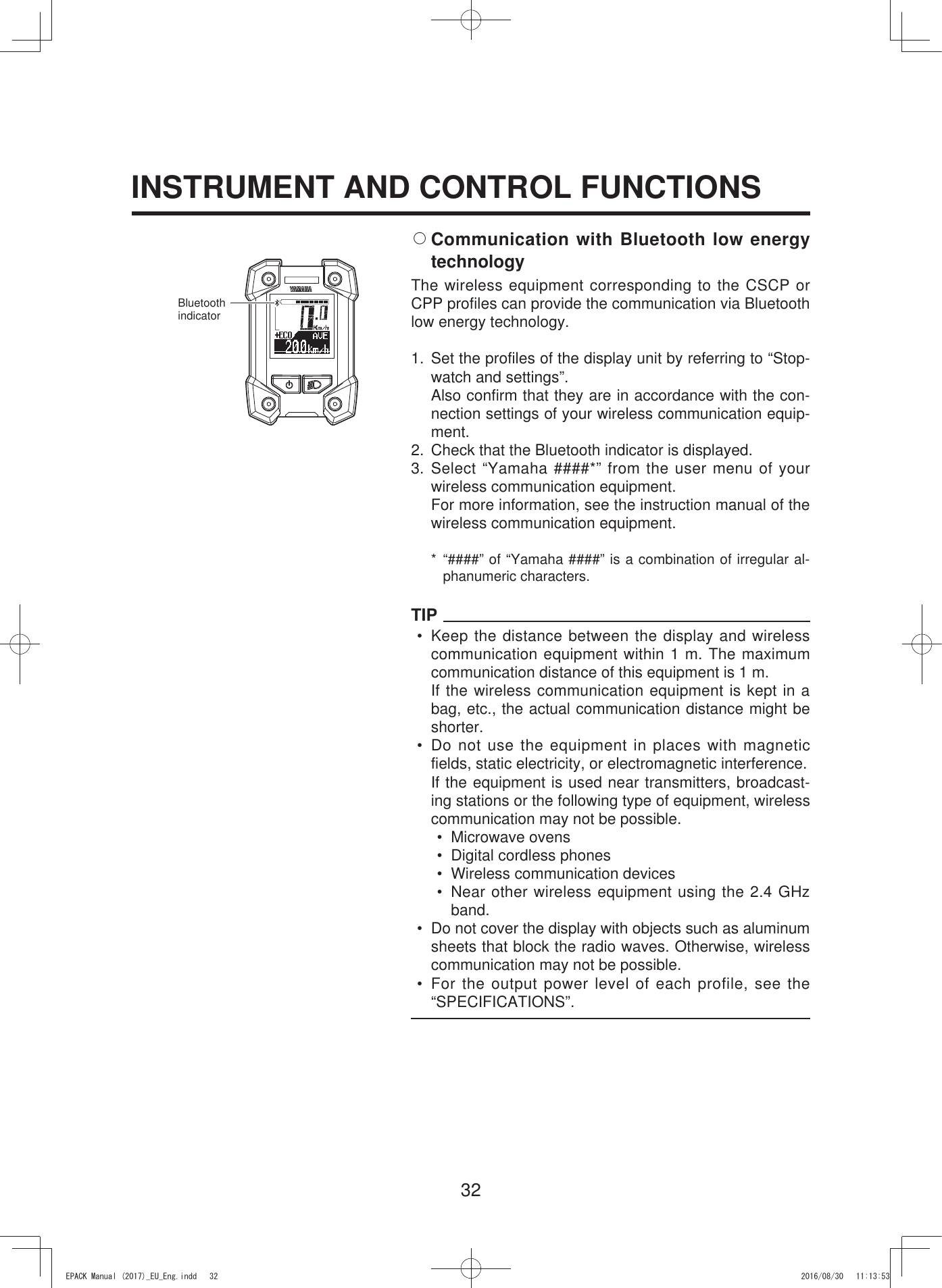 32INSTRUMENT AND CONTROL FUNCTIONS2 Communication with Bluetooth low energy technologyThe wireless equipment corresponding to the CSCP or CPP profiles can provide the communication via Bluetooth low energy technology.1. Set the profiles of the display unit by referring to “Stop-watch and settings”.  Also confirm that they are in accordance with the con-nection settings of your wireless communication equip-ment.2.  Check that the Bluetooth indicator is displayed.3. Select “Yamaha ####*” from the user menu of your wireless communication equipment.  For more information, see the instruction manual of the wireless communication equipment.* “####” of “Yamaha ####” is a combination of irregular al-phanumeric characters.TIP• Keep the distance between the display and wireless communication equipment within 1 m. The maximum communication distance of this equipment is 1 m.If the wireless communication equipment is kept in a bag, etc., the actual communication distance might be shorter.•  Do not use the equipment in places with magnetic fields, static electricity, or electromagnetic interference.If the equipment is used near transmitters, broadcast-ing stations or the following type of equipment, wireless communication may not be possible.• Microwave ovens•  Digital cordless phones•  Wireless communication devices• Near other wireless equipment using the 2.4 GHz band.•  Do not cover the display with objects such as aluminum sheets that block the radio waves. Otherwise, wireless communication may not be possible.• For the output power level of each profile, see the “SPECIFICATIONS”.Bluetooth indicator(3$&amp;.0DQXDOB(8B(QJLQGG 