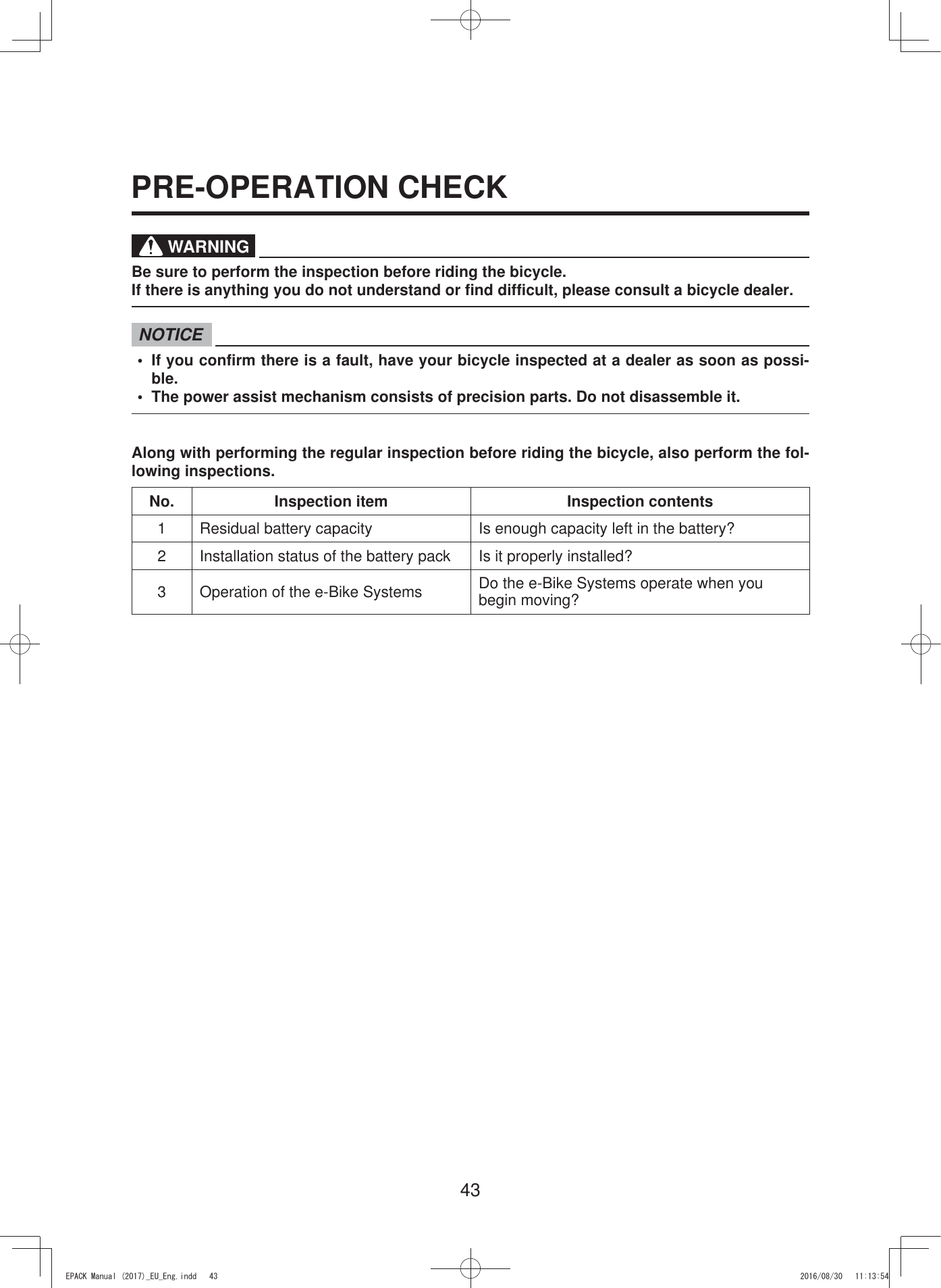 43WARNINGBe sure to perform the inspection before riding the bicycle.If there is anything you do not understand or find difficult, please consult a bicycle dealer.NOTICE•  If you confirm there is a fault, have your bicycle inspected at a dealer as soon as possi-ble.•  The power assist mechanism consists of precision parts. Do not disassemble it.Along with performing the regular inspection before riding the bicycle, also perform the fol-lowing inspections.No. Inspection item Inspection contents1 Residual battery capacity Is enough capacity left in the battery?2 Installation status of the battery pack Is it properly installed?3 Operation of the e-Bike Systems Do the e-Bike Systems operate when you begin moving?PRE-OPERATION CHECK(3$&amp;.0DQXDOB(8B(QJLQGG 