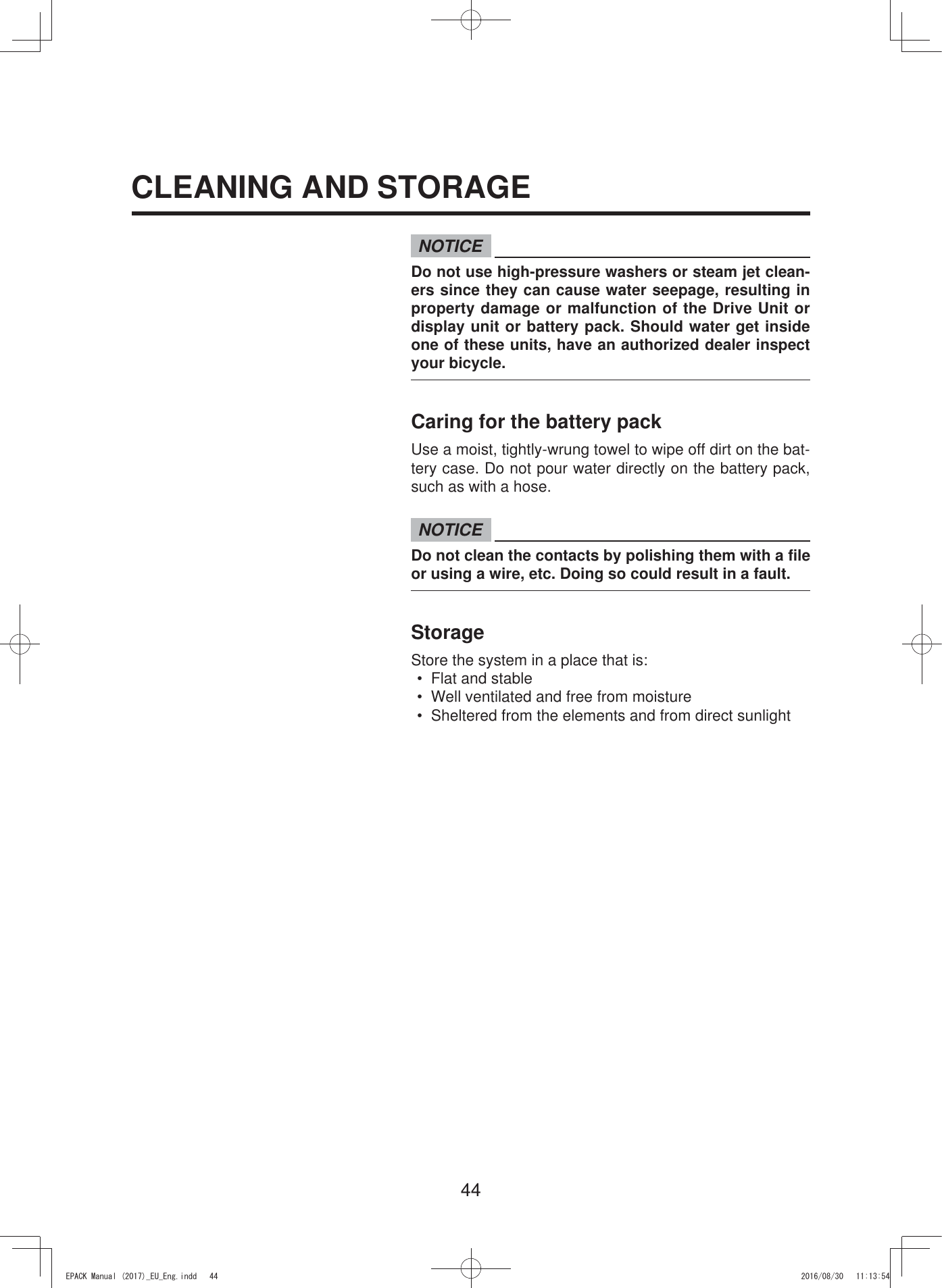 44NOTICEDo not use high-pressure washers or steam jet clean-ers since they can cause water seepage, resulting in property damage or malfunction of the Drive Unit or display unit or battery pack. Should water get inside one of these units, have an authorized dealer inspect your bicycle.Caring for the battery packUse a moist, tightly-wrung towel to wipe off dirt on the bat-tery case. Do not pour water directly on the battery pack, such as with a hose.NOTICEDo not clean the contacts by polishing them with a file or using a wire, etc. Doing so could result in a fault.StorageStore the system in a place that is:•  Flat and stable•  Well ventilated and free from moisture•  Sheltered from the elements and from direct sunlightCLEANING AND STORAGE(3$&amp;.0DQXDOB(8B(QJLQGG 
