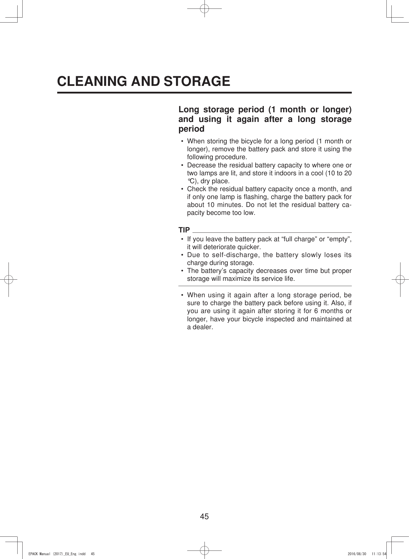 45Long storage period (1 month or longer) and using it again after a long storage period•  When storing the bicycle for a long period (1 month or longer), remove the battery pack and store it using the following procedure.•  Decrease the residual battery capacity to where one or two lamps are lit, and store it indoors in a cool (10 to 20 °C), dry place.•  Check the residual battery capacity once a month, and if only one lamp is flashing, charge the battery pack for about 10 minutes. Do not let the residual battery ca-pacity become too low.TIP•  If you leave the battery pack at “full charge” or “empty”, it will deteriorate quicker.• Due to self-discharge, the battery slowly loses its charge during storage.•  The battery’s capacity decreases over time but proper storage will maximize its service life.•  When using it again after a long storage period, be sure to charge the battery pack before using it. Also, if you are using it again after storing it for 6 months or longer, have your bicycle inspected and maintained at a dealer.CLEANING AND STORAGE(3$&amp;.0DQXDOB(8B(QJLQGG 