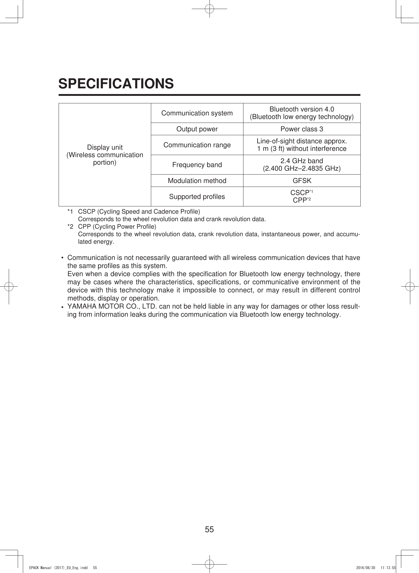 55SPECIFICATIONSDisplay unit(Wireless communication portion)Communication system Bluetooth version 4.0(Bluetooth low energy technology)Output power Power class 3Communication range Line-of-sight distance approx. 1 m (3 ft) without interferenceFrequency band 2.4 GHz band(2.400 GHz–2.4835 GHz)Modulation method *)6.Supported profiles CSCP*1CPP*2*1  CSCP (Cycling Speed and Cadence Profile)Corresponds to the wheel revolution data and crank revolution data.*2  CPP (Cycling Power Profile)Corresponds to the wheel revolution data, crank revolution data, instantaneous power, and accumu-lated energy.• Communication is not necessarily guaranteed with all wireless communication devices that havethe same profiles as this system.Even when a device complies with the specification for Bluetooth low energy technology, theremay be cases where the characteristics, specifications, or communicative environment of thedevice with this technology make it impossible to connect, or may result in different controlmethods, display or operation.•YAMAHA MOTOR CO., LTD. can not be held liable in any way for damages or other loss result-ing from information leaks during the communication via Bluetooth low energy technology.(3$&amp;.0DQXDOB(8B(QJLQGG 