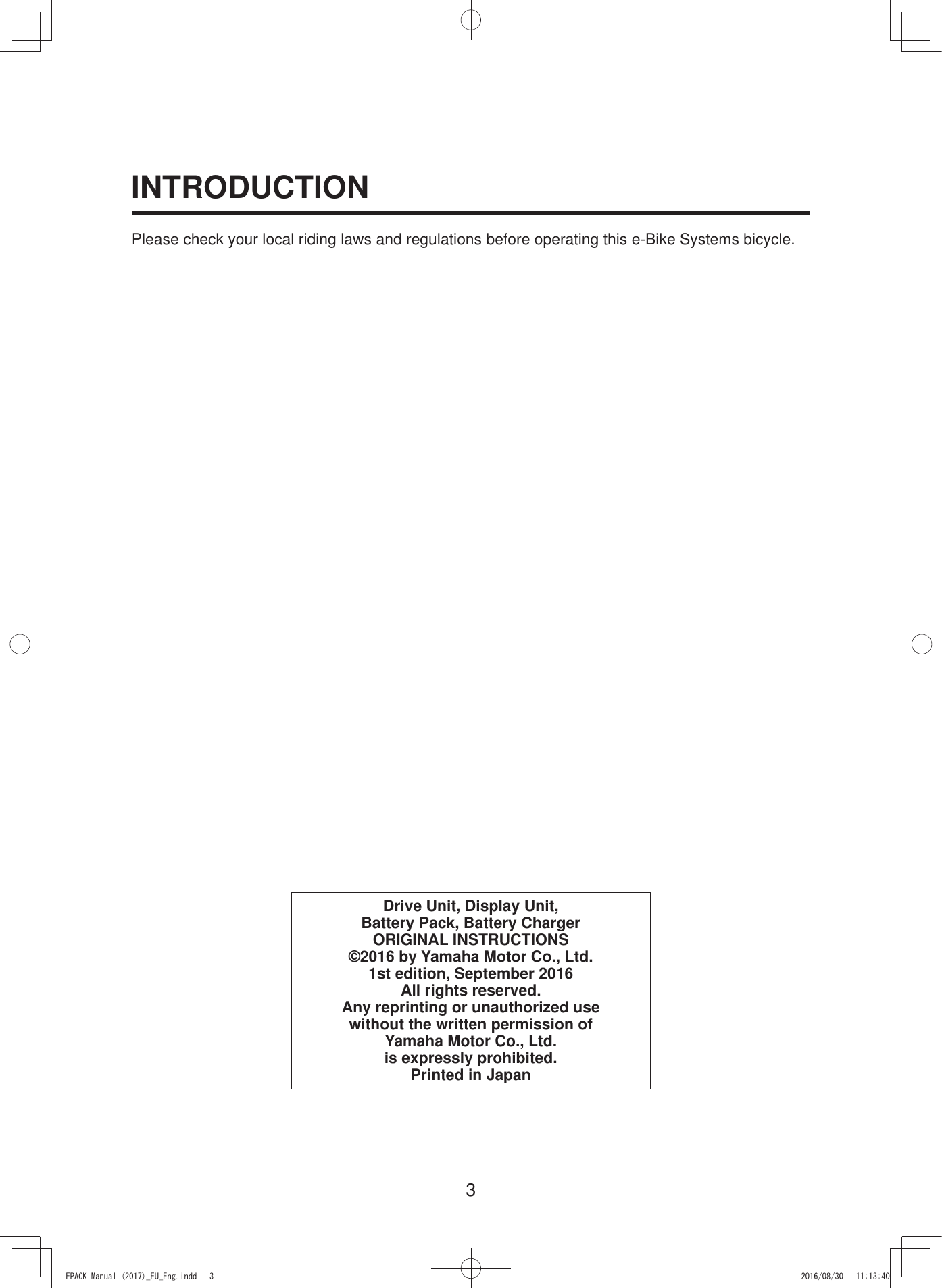 3INTRODUCTIONPlease check your local riding laws and regulations before operating this e-Bike Systems bicycle.Drive Unit, Display Unit, Battery Pack, Battery ChargerORIGINAL INSTRUCTIONS©2016 by Yamaha Motor Co., Ltd.1st edition, September 2016All rights reserved.Any reprinting or unauthorized use without the written permission of Yamaha Motor Co., Ltd.is expressly prohibited.Printed in Japan(3$&amp;.0DQXDOB(8B(QJLQGG 