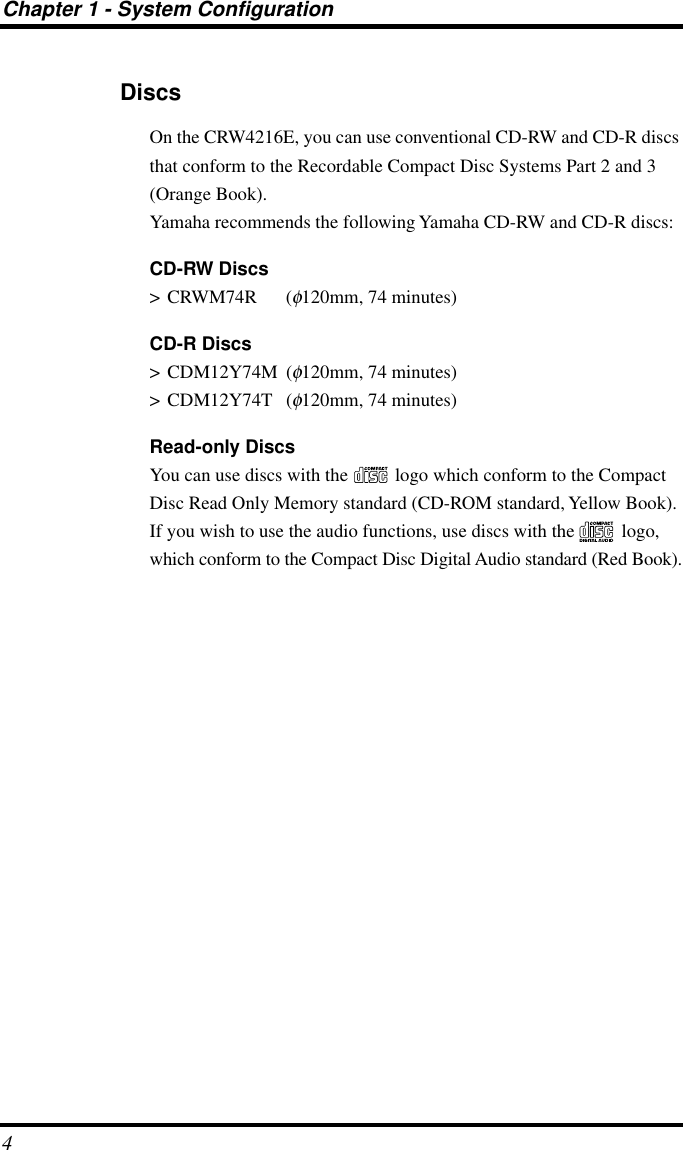  Chapter 1 - System Configuration 4 Discs On the CRW4216E, you can use conventional CD-RW and CD-R discs that conform to the Recordable Compact Disc Systems Part 2 and 3 (Orange Book).Yamaha recommends the following Yamaha CD-RW and CD-R discs: CD-RW Discs &gt; CRWM74R ( φ 120mm, 74 minutes) CD-R Discs &gt; CDM12Y74M ( φ 120mm, 74 minutes)&gt; CDM12Y74T ( φ 120mm, 74 minutes) Read-only Discs You can use discs with the   logo which conform to the Compact Disc Read Only Memory standard (CD-ROM standard, Yellow Book). If you wish to use the audio functions, use discs with the   logo, which conform to the Compact Disc Digital Audio standard (Red Book).