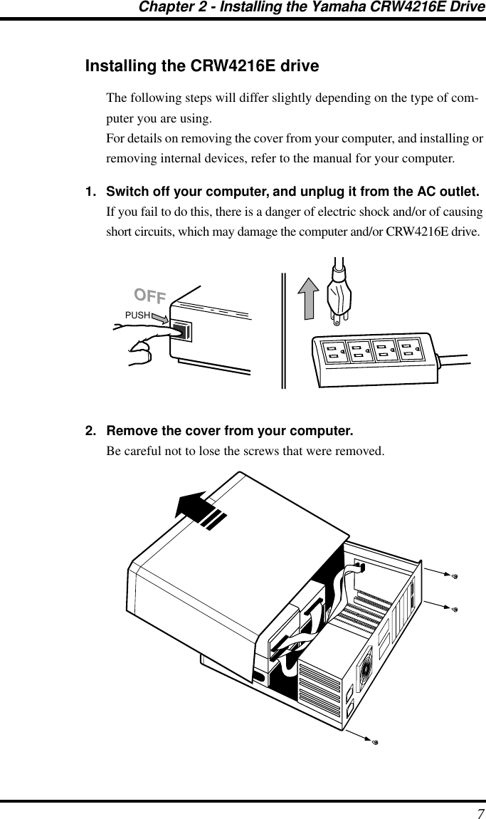 Chapter 2 - Installing the Yamaha CRW4216E Drive 7 Installing the CRW4216E drive The following steps will differ slightly depending on the type of com-puter you are using.For details on removing the cover from your computer, and installing or removing internal devices, refer to the manual for your computer. 1. Switch off your computer, and unplug it from the AC outlet. If you fail to do this, there is a danger of electric shock and/or of causing short circuits, which may damage the computer and/or CRW4216E drive. 2. Remove the cover from your computer. Be careful not to lose the screws that were removed.PUSHOFF
