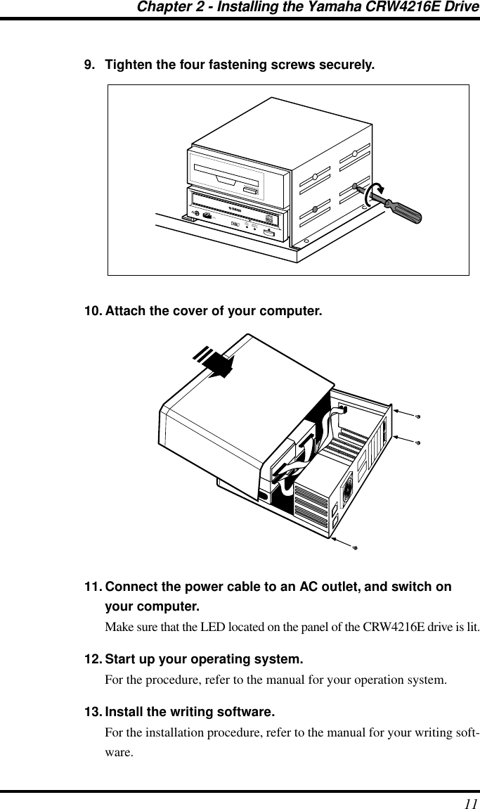 Chapter 2 - Installing the Yamaha CRW4216E Drive119. Tighten the four fastening screws securely.10. Attach the cover of your computer.11. Connect the power cable to an AC outlet, and switch on your computer.Make sure that the LED located on the panel of the CRW4216E drive is lit.12. Start up your operating system.For the procedure, refer to the manual for your operation system.13. Install the writing software.For the installation procedure, refer to the manual for your writing soft-ware.ON/DISCREAD/WRITEVOL