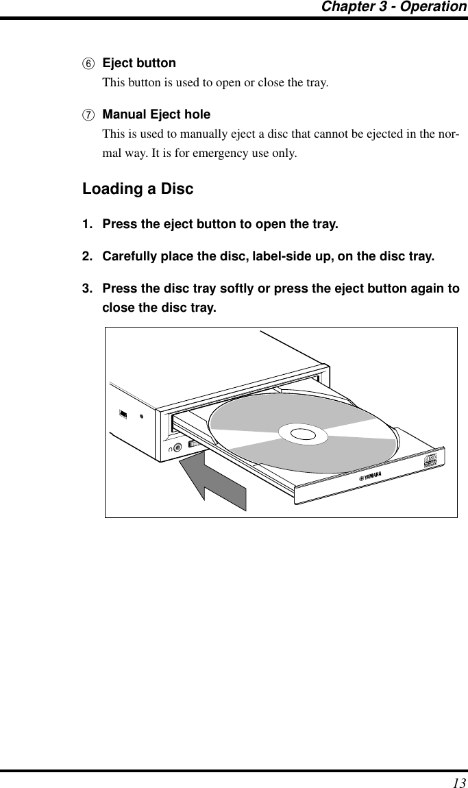 Chapter 3 - Operation136Eject buttonThis button is used to open or close the tray.7Manual Eject holeThis is used to manually eject a disc that cannot be ejected in the nor-mal way. It is for emergency use only.Loading a Disc1. Press the eject button to open the tray.2. Carefully place the disc, label-side up, on the disc tray.3. Press the disc tray softly or press the eject button again to close the disc tray.ON/DISCREAD/WRITEVOL