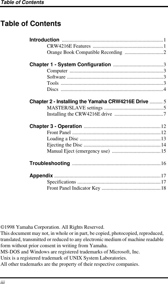  Table of Contents iii Table of Contents Introduction  ...............................................................................1CRW4216E Features  .......................................................1Orange Book Compatible Recording  ..............................2 Chapter 1 - System Configuration  .......................................3Computer .........................................................................3Software ...........................................................................3Tools ................................................................................3Discs ................................................................................4 Chapter 2 - Installing the Yamaha CRW4216E Drive  ........... 5MASTER/SLAVE settings ..............................................5Installing the CRW4216E drive  ......................................7 Chapter 3 - Operation  ............................................................12Front Panel .....................................................................12Loading a Disc ...............................................................13Ejecting the Disc ............................................................14Manual Eject (emergency use)  ......................................15 Troubleshooting  .....................................................................16 Appendix  ...................................................................................17Specifications .................................................................17Front Panel Indicator Key ..............................................18©1998 Yamaha Corporation. All Rights Reserved.This document may not, in whole or in part, be copied, photocopied, reproduced, translated, transmitted or reduced to any electronic medium of machine readable form without prior consent in writing from Yamaha.MS-DOS and Windows are registered trademarks of Microsoft, Inc.Unix is a registered trademark of UNIX System Laboratories.All other trademarks are the property of their respective companies.