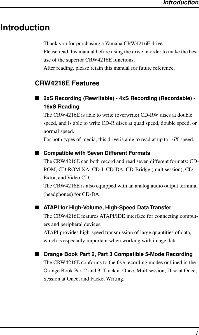 Introduction 1 Introduction Thank you for purchasing a Yamaha CRW4216E drive.Please read this manual before using the drive in order to make the best use of the superior CRW4216E functions.After reading, please retain this manual for future reference. CRW4216E Features ■ 2xS Recording (Rewritable) - 4xS Recording (Recordable) - 16xS Reading The CRW4216E is able to write (overwrite) CD-RW discs at double speed, and is able to write CD-R discs at quad speed, double speed, or normal speed.For both types of media, this drive is able to read at up to 16X speed. ■ Compatible with Seven Different Formats The CRW4216E can both record and read seven different formats: CD-ROM, CD-ROM XA, CD-I, CD-DA, CD-Bridge (multisession), CD-Extra, and Video CD.The CRW4216E is also equipped with an analog audio output terminal (headphones) for CD-DA. ■ ATAPI for High-Volume, High-Speed Data Transfer The CRW4216E features ATAPI/IDE interface for connecting comput-ers and peripheral devices.ATAPI provides high-speed transmission of large quantities of data, which is especially important when working with image data. ■ Orange Book Part 2, Part 3 Compatible 5-Mode Recording The CRW4216E conforms to the ﬁve recording modes outlined in the Orange Book Part 2 and 3: Track at Once, Multisession, Disc at Once, Session at Once, and Packet Writing.