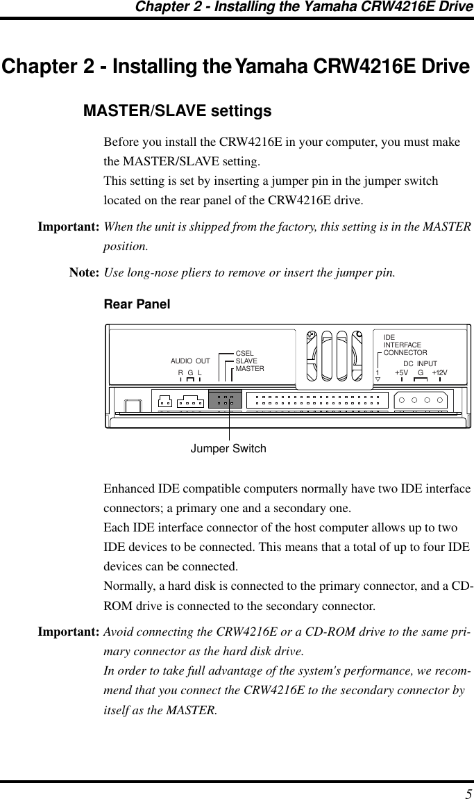  Chapter 2 - Installing the Yamaha CRW4216E Drive 5 Chapter 2 - Installing the Yamaha CRW4216E Drive MASTER/SLAVE settings Before you install the CRW4216E in your computer, you must make the MASTER/SLAVE setting.This setting is set by inserting a jumper pin in the jumper switch located on the rear panel of the CRW4216E drive. Important: When the unit is shipped from the factory, this setting is in the MASTER position. Note: Use long-nose pliers to remove or insert the jumper pin. Rear Panel Enhanced IDE compatible computers normally have two IDE interface connectors; a primary one and a secondary one.Each IDE interface connector of the host computer allows up to two IDE devices to be connected. This means that a total of up to four IDE devices can be connected.Normally, a hard disk is connected to the primary connector, and a CD-ROM drive is connected to the secondary connector. Important: Avoid connecting the CRW4216E or a CD-ROM drive to the same pri-mary connector as the hard disk drive.In order to take full advantage of the system&apos;s performance, we recom-mend that you connect the CRW4216E to the secondary connector by itself as the MASTER.R G LAUDIO  OUT CSELSLAVEMASTERIDEINTERFACECONNECTORDC  INPUT15V+12V+GJumper Switch