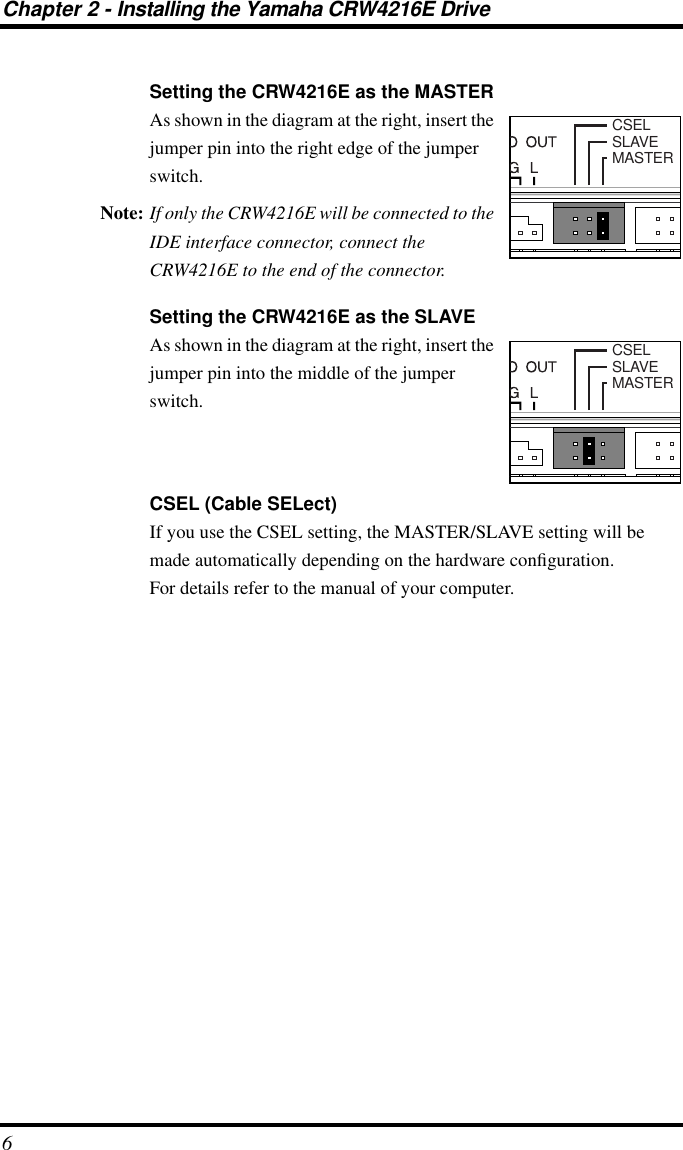  Chapter 2 - Installing the Yamaha CRW4216E Drive 6 Setting the CRW4216E as the MASTER As shown in the diagram at the right, insert the jumper pin into the right edge of the jumper switch. Note: If only the CRW4216E will be connected to the IDE interface connector, connect the CRW4216E to the end of the connector. Setting the CRW4216E as the SLAVE As shown in the diagram at the right, insert the jumper pin into the middle of the jumper switch. CSEL (Cable SELect) If you use the CSEL setting, the MASTER/SLAVE setting will be made automatically depending on the hardware conﬁguration.For details refer to the manual of your computer.CSELSLAVEMASTERCSELSLAVEMASTER