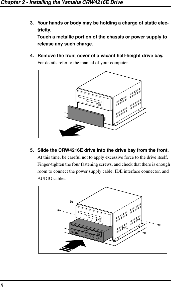  Chapter 2 - Installing the Yamaha CRW4216E Drive 8 3. Your hands or body may be holding a charge of static elec-tricity.Touch a metallic portion of the chassis or power supply to release any such charge.4. Remove the front cover of a vacant half-height drive bay. For details refer to the manual of your computer. 5. Slide the CRW4216E drive into the drive bay from the front. At this time, be careful not to apply excessive force to the drive itself. Finger-tighten the four fastening screws, and check that there is enough room to connect the power supply cable, IDE interface connector, and AUDIO cables.ON/DISCREAD/WRITEVOL