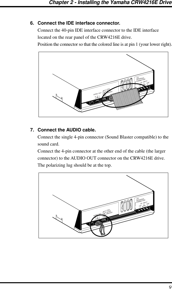  Chapter 2 - Installing the Yamaha CRW4216E Drive 9 6. Connect the IDE interface connector. Connect the 40-pin IDE interface connector to the IDE interface located on the rear panel of the CRW4216E drive.Position the connector so that the colored line is at pin 1 (your lower right). 7. Connect the AUDIO cable. Connect the single 4-pin connector (Sound Blaster compatible) to the sound card.Connect the 4-pin connector at the other end of the cable (the larger connector) to the AUDIO OUT connector on the CRW4216E drive. The polarizing lug should be at the top.IDEINTERFACECONNECTORDC  INPUT15V+12V+GR G LAUDIO  OUT CSELSLAVEMASTERIDEINTERFACECONNECTORDC  INPUT15V+12V+GR G LAUDIO  OUT CSELSLAVEMASTER